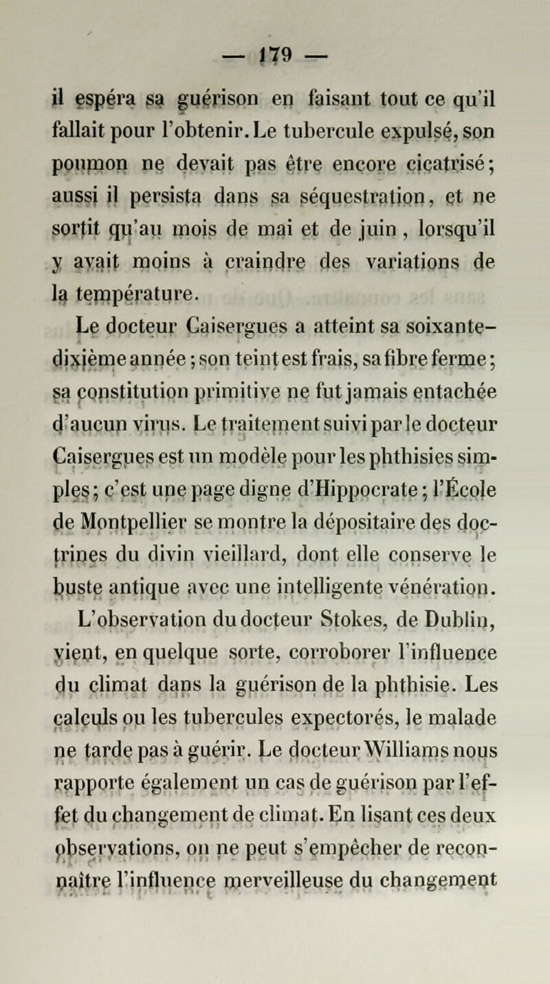 il espéra sa guérison en faisant tout ce qu'il fallait pour l'obtenir. Le tubercule expulsé, son pounion ne devait pas être encore cicatrisé; aussi il persista dans sa séquestration, et ne sortit qii'au mois de mai et de juin , lorsqu'il y avait moins à craindre des variations de la température. Le docteur Caisergues a atteint sa soixante- dixième année ; son teint est frais, sa fibre ferme ; sa constitution primitive ne fut jamais entachée d'aucup virus. Le traitement suivi parle docteur Caisergues est un modèle pour les phthisies sim- ples; c'est une page digne d'Hippocrate ; l'École de Montpellier se montre la dépositaire des doc- trines du divin vieillard, dont elle conserve le buste antique avec une intelligente vénération. L'observation du docteur Stokes, de Dublin, vient, en quelque sorte, corroborer l'influence du climat dans la guérison de la phthisie. Les calculs ou les tubercules expectorés, le malade ne tarde pas à guérir. Le docteur Williams nous rapporte également un cas de guérison par l'ef- fet du changement de climat. En lisant ces deux observations, on ne peut s'empêcher de recon- paître l'influence merveilleuse du changement