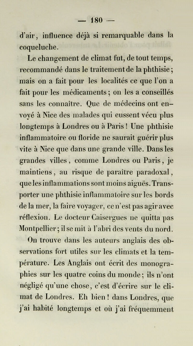 d'air, influence déjà si remarquable dans la coqueluche. Le changement de climat fut, de tout temps, recommandé dans le traitement de laphlhisie; mais on a fait pour les localités ce que l'on a fait pour les médicaments ; on les a conseillés sans les connaître. Que de médecins ont en- voyé à Nice des malades qui eussent vécu plus longtemps à Londres ou à Paris ! Une phthisie inflammatoire ou floride ne saurait guérir plus vite à Nice que dans une grande ville. Dans les grandes villes, comme Londres ou Paris, je maintiens, au risque de paraître paradoxal, que les inflammations sont moins aiguës. Trans- porter une phthisie inflammatoire sur les bords de la mer, la faire voyager, ce n'est pas agir avec réflexion. Le docteur Caisergues ne quitta pas Montpellier; il se mit à l'abri des vents du nord. On trouve dans les auteurs anglais des ob- servations fort utiles sur les climats et la tem- pérature. Les Anglais ont écrit des monogra- phies sur les quatre coins du monde; ils n'ont négligé qu'une chose, c'est d'écrire sur le cli- mat de Londres. Eh bien ! dans Londres, que j'ai habité longtemps et où j'ai fréquemment