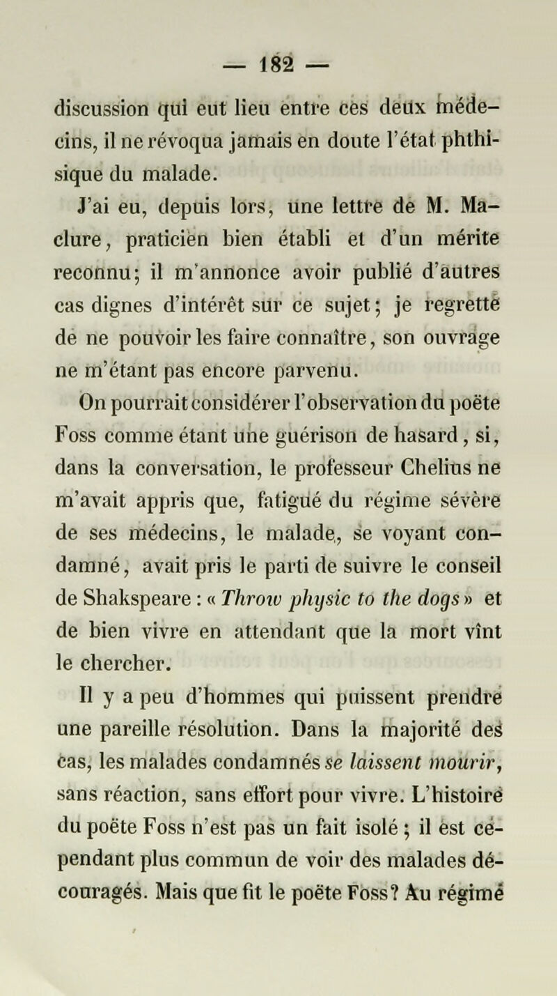 discussion qui eut lieu entre ces deux méde- cins, il ne révoqua jamais en doute l'état phthi- sique du malade. J'ai eu, depuis lors, une lettre de M. Ma- clure, praticien bien établi et d'un mérite reconnu; il m'annonce avoir publié d'autres cas dignes d'intérêt sUr ce sujet ; je regretté de ne pouvoir les faire connaître, son ouvrage ne m'étant pas encore parvenu. On pourrait considérer l'observation du poëte Foss comme étant une guérison de hasard, si, dans la conversation, le professeur Chelius ne m'avait appris que, fatigué du régime sévère de ses médecins, le malade,, se voyant con- damné, avait pris le parti de suivre le conseil de Shakspeare : « Throîv phijsic to the dogs » et de bien vivre en attendant que la mort vînt le chercher. Il y a peu d'hommes qui puissent prendi*e une pareille résolution. Dans la majorité des cas, les malades condamnés se laissent mourir, sans réaction, sans effort pour vivre. L'histoire du poëte Foss n'est pas un fait isolé ; il est ce- pendant plus commun de voir des malades dé- couragés. Mais que fit le poëte Foss? Au régime
