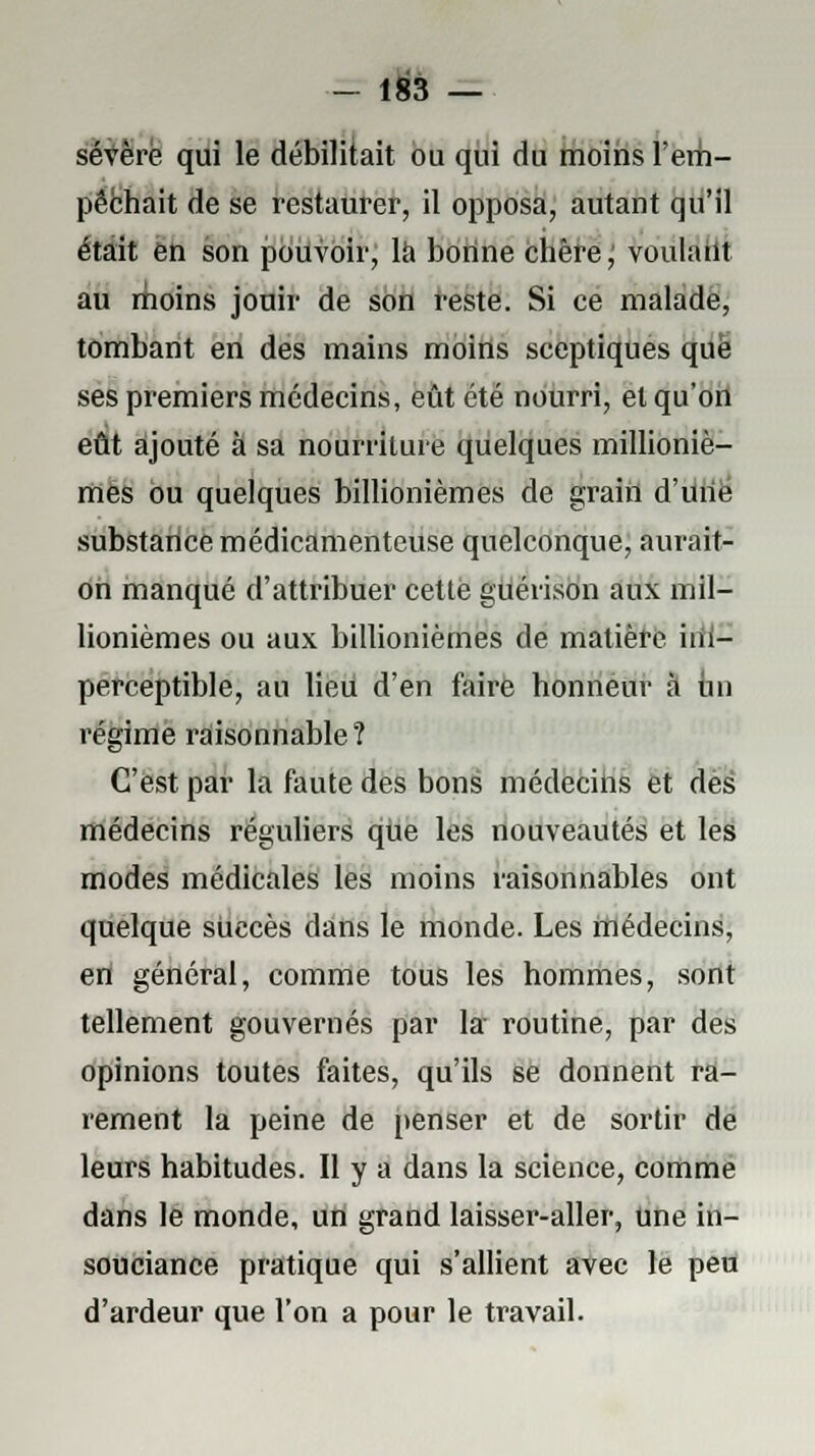 sévère qui le débilitait ou qui du moins l'em- pêchait de se restaurer, il opposa, autant qu'il était en son pouvoir, là bonne chère; voulant au moins jouir de son reste. Si ce malade, tombant en des mains moins sceptiques que ses premiers médecins, eût été nourri, et qu'on eût ajouté à sa nourriture quelques millioniè- mes ou quelques billionièmes de grain d'une substance médicamenteuse quelconque, aurait- on manqué d'attribuer cette guérison aux mil- lionièmes ou aux billionièmes de matière hii- perceptible, au lieu d'en faire honneur à on régime raisonnable? C'est par la faute des bons médecins et dès médecins réguliers qUe les nouveautés et les modes médicales les moins raisonnables ont quelque sUccès dans le monde. Les médecins, en général, comme tous les hommes, sont tellement gouvernés par la routine, par des opinions toutes faites, qu'ils se donnent ra- rement la peine de penser et de sortir de leurs habitudes. Il y a dans la science, comme dans le monde, un grand laisser-aller, Une in- souciance pratique qui s'allient avec le peu d'ardeur que l'on a pour le travail.