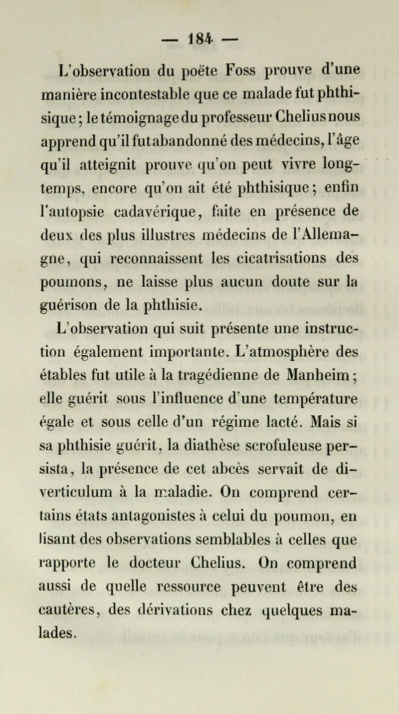 L'observation du poëte Foss prouve d'une manière incontestable que ce malade fut phthi- sique ; le témoignage du professeur Chelius nous apprend qu'il futabandonné des médecins, l'âge qu'il atteignit prouve qu'on peut vivre long- temps, encore qu'on ait été phthisique ; enfin l'autopsie cadavérique, faite en présence de deux des plus illustres médecins de l'Allema- gne, qui reconnaissent les cicatrisations des poumons, ne laisse plus aucun doute sur la guérison de la phthisie. L'observation qui suit présente une instruc- tion également importante. L'atmosphère des étables fut utile à la tragédienne de Manheim ; elle guérit sous l'influence d'une température égale et sous celle d'un régime lacté. Mais si sa phthisie guérit, la diathèse scrofuleuse per- sista, la présence de cet abcès servait de di- verticulum à la maladie. On comprend cer- tains états antagonistes à celui du poumon, en lisant des observations semblables à celles que rapporte le docteur Chelius. On comprend aussi de quelle ressource peuvent être des cautères, des dérivations chez quelques ma- lades.