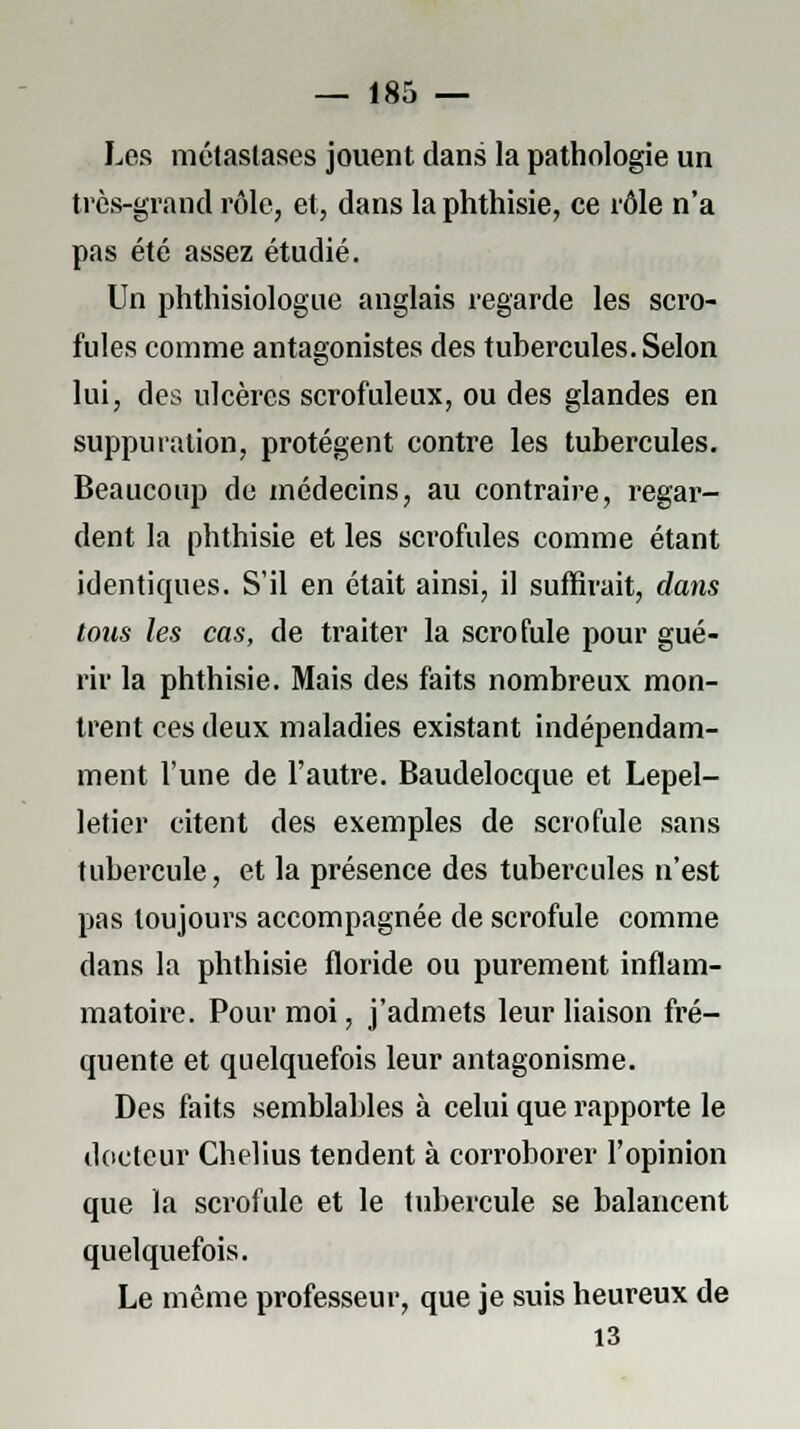 Les métastases jouent dans la pathologie un très-grand rôle, et, dans la phthisie, ce rôle n'a pas été assez étudié. Un phthisiologue anglais regarde les scro- fules comme antagonistes des tubercules. Selon lui, des ulcères scrofuleux, ou des glandes en suppuration, protègent contre les tubercules. Beaucoup de médecins, au contraire, regar- dent la phthisie et les sci'ofules comme étant identiques. S'il en était ainsi, il suffirait, dans tous les cas, de traiter la scrofule pour gué- rir la phthisie. Mais des faits nombreux mon- trent ces deux maladies existant indépendam- ment l'une de l'autre. Baudelocque et Lepel- letier citent des exemples de scrofule sans tubercule, et la présence des tubercules n'est pas toujours accompagnée de scrofule comme dans la phthisie floride ou purement inflam- matoire. Pour moi, j'admets leur liaison fré- quente et quelquefois leur antagonisme. Des faits semblables à celui que rapporte le docteur Chelius tendent à corroborer l'opinion que la scrofule et le tubercule se balancent quelquefois. Le même professeur, que je suis heureux de 13