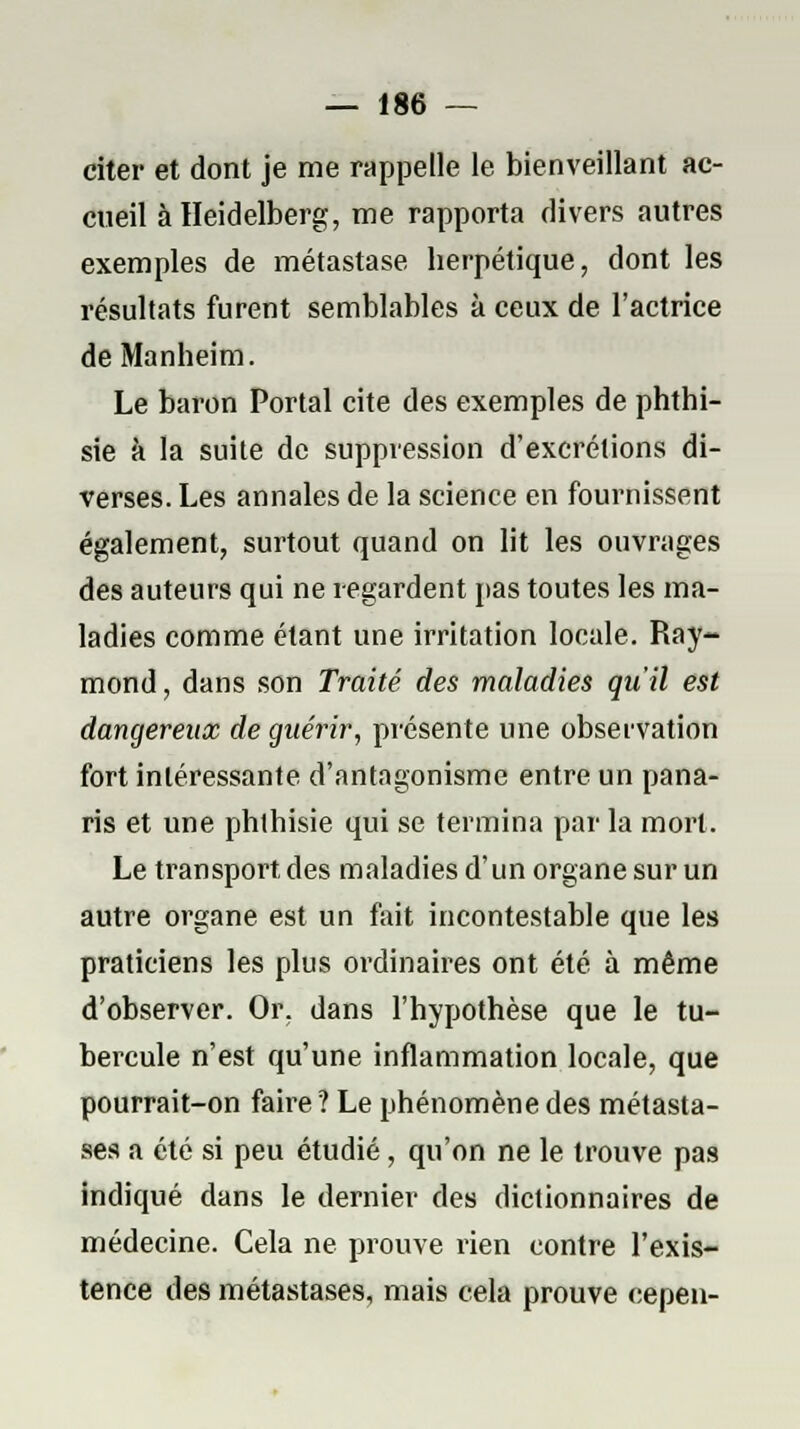 citer et dont je me rappelle le bienveillant ac- cueil à Heidelberg, me rapporta divers autres exemples de métastase herpétique, dont les résultats furent semblables à ceux de l'actrice de Manheim. Le baron Portai cite des exemples de phthi- sie à la suite de suppression d'excrétions di- verses. Les annales de la science en fournissent également, surtout quand on lit les ouvrages des auteurs qui ne regardent pas toutes les ma- ladies comme étant une irritation locale. Ray- mond, dans son Traité des maladies qu'il est dangereux de guérir, présente une observation fort intéressante d'antagonisme entre un pana- ris et une phlhisie qui se termina par la mort. Le transport, des maladies d'un organe sur un autre organe est un fait incontestable que les praticiens les plus ordinaires ont été à même d'observer. Or. dans l'hypothèse que le tu- bercule n'est qu'une inflammation locale, que pourrait-on faire? Le phénomène des métasta- ses a été si peu étudié, qu'on ne le trouve pas indiqué dans le dernier des dictionnaires de médecine. Cela ne prouve rien contre l'exis- tence des métastases, mais cela prouve cepen-