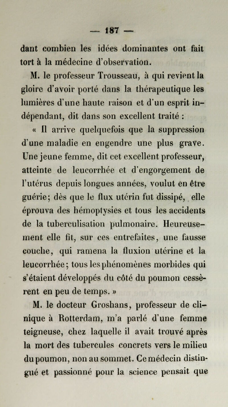 dant combien les idées dominantes ont fait tort à la médecine d'observation. M. le professeur Trousseau, à qui revient la gloire d'avoir porté dans la thérapeutique les lumières d'une haute raison et d'un esprit in- dépendant, dit dans son excellent traité : « Il arrive quelquefois que la suppression d'une maladie en engendre une plus grave. Une jeune femme, dit cet excellent professeur, atteinte de leucorrhée et d'engorgement de l'utérus depuis longues années, voulut en être guérie; dès que le flux utérin fut dissipé, elle éprouva des hémoptysies et tous les accidents de la tuberculisation pulmonaire. Heureuse- ment elle fit, sur ces entrefaites, une fausse couche, qui ramena la fluxion utérine et la leucorrhée; tous les phénomènes morbides qui s'étaient développés du côté du poumon cessè- rent en peu de temps. » M. le docteur Groshans, professeur de cli- nique à Rotterdam, m'a parlé d'une femme teigneuse, chez laquelle il avait trouvé après la mort des tubercules concrets vers le milieu du poumon, non au sommet. Ce médecin distin- gué et passionné pour la science pensait que