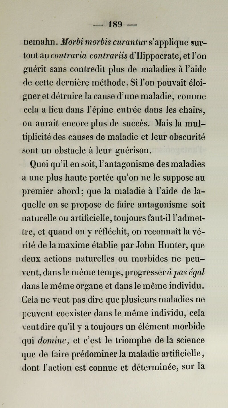 nemahn. Morbi morbis curantur s'applique sur- tout au contraria contrariis d'Hippocrate, et l'on guérit sans contredit plus de maladies à l'aide de cette dernière méthode. Si l'on pouvait éloi- gner et détruire la cause d'une maladie, comme cela a lieu dans l'épine entrée dans les chairs, on aurait encore plus de succès. Mais la mul- tiplicité des causes de maladie et leur obscurité sont un obstacle à leur guérison. Quoi qu'il en soit, l'antagonisme des maladies a une plus haute portée qu'on ne le suppose au premier abord ; que la maladie à l'aide de la- quelle on se propose de faire antagonisme soit naturelle ou artificielle, toujours faut-il l'admet- tre, et quand on y réfléchit, on reconnaît la vé- rité de la maxime établie par John Hunter, que deux actions naturelles ou morbides ne peu- vent, dans le même temps, progresser à pas égal dans le même organe et dans le même individu. Cela ne veut pas dire que plusieurs maladies ne peuvent coexister dans le même individu, cela veut dire qu'il y a toujours un élément morbide qui domine, et c'est le triomphe de la science que de faire prédominer la maladie artificielle, dont l'action est connue et déterminée, sur la