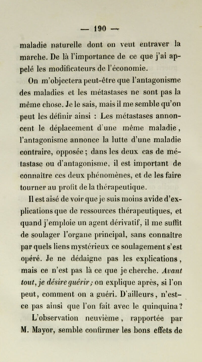 maladie naturelle dont on veut entraver la marche. De là l'importance de ce que j'ai ap- pelé les modificateurs de l'économie. On m'objectera peut-être que l'antagonisme des maladies et les métastases ne sont pas la même chose. Je le sais, mais il me semble qu'on peut les définir ainsi : Les métastases annon- cent le déplacement dune même maladie, l'antagonisme annonce la lutte d'une maladie contraire, opposée ; dans les deux cas de mé- tastase ou d'antagonisme, il est important de connaître ces deux phénomènes, et de les faire tourner au profit de la thérapeutique. Il est aisé de voir que je suis moins avide d'ex- plications que de ressources thérapeutiques, et quand j'emploie un agent dérivatif, il me suffit de soulager l'organe principal, sans connaître par quels liens mystérieux ce soulagement s'est opéré. Je ne dédaigne pas les explications, mais ce n'est pas là ce que je cherche. Avant tont,je désire guérir ; on explique après, si l'on peut, comment on a guéri. D'ailleurs, n'est- ce pas ainsi que l'on fait avec le quinquina? L'observation neuvième, rapportée par M. Mayor, semble confirmer les bons effets de