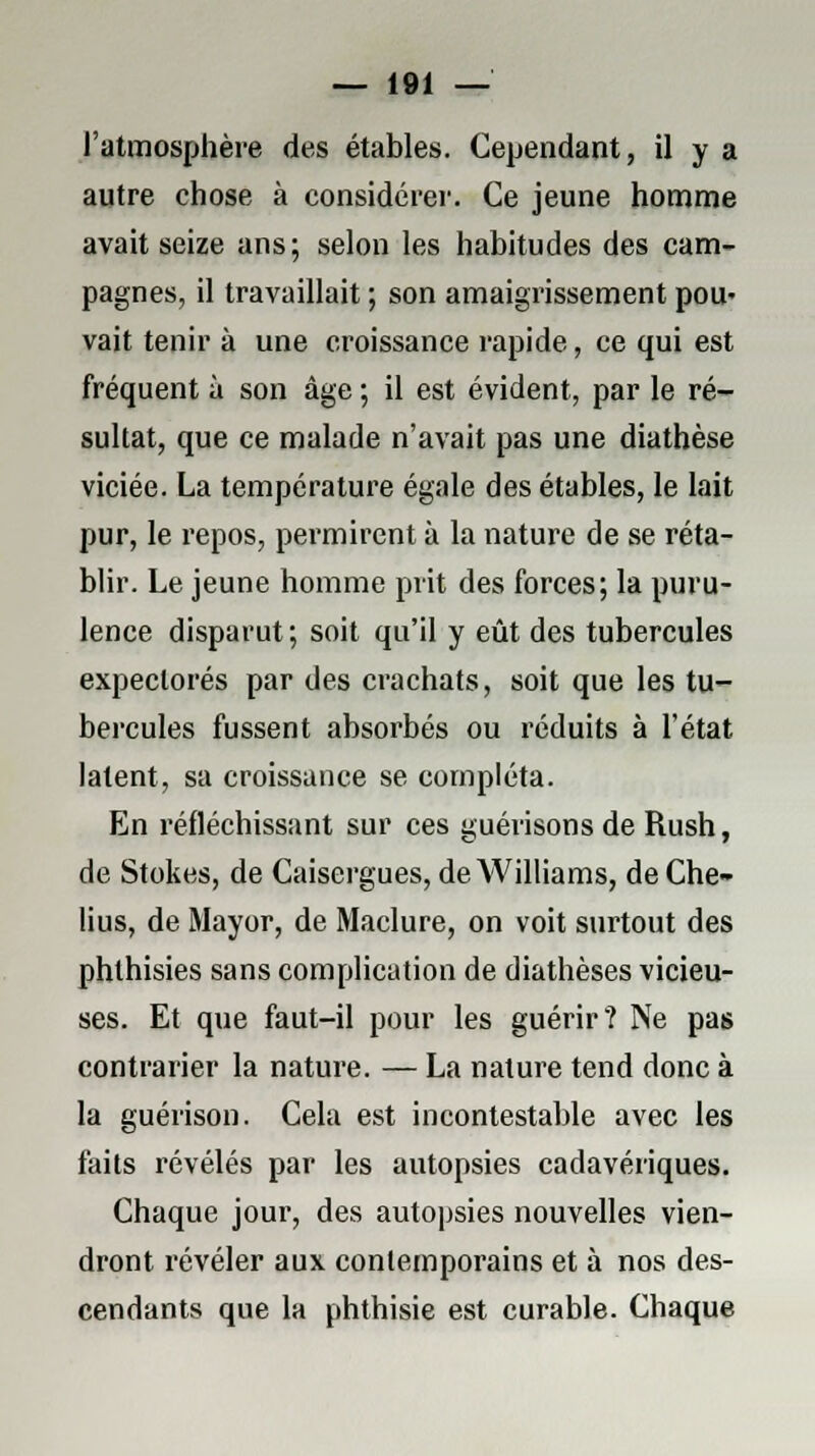 l'atmosphère des étables. Cependant, il y a autre chose à considérer. Ce jeune homme avait seize ans; selon les habitudes des cam- pagnes, il travaillait ; son amaigrissement pou- vait tenir à une croissance rapide, ce qui est fréquent à son âge ; il est évident, par le ré- sultat, que ce malade n'avait pas une diathèse viciée. La température égale des étables, le lait pur, le repos, permirent à la nature de se réta- blir. Le jeune homme prit des forces; la puru- lence disparut; soit qu'il y eût des tubercules expectorés par des crachats, soit que les tu- bercules fussent absorbés ou réduits à l'état latent, sa croissance se compléta. En réfléchissant sur ces guérisons de Rush, de Stokes, de Caisergues, de Williams, de Che- lius, de Mayor, de Maclure, on voit surtout des phthisies sans complication de diathèses vicieu- ses. Et que faut-il pour les guérir? Ne pas contrarier la nature. — La nature tend donc à la guérison. Cela est incontestable avec les faits révélés par les autopsies cadavériques. Chaque jour, des autopsies nouvelles vien- dront révéler aux contemporains et à nos des- cendants que la phthisie est curable. Chaque