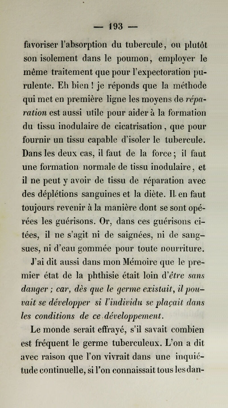 favoriser l'absorption du tubercule, ou plutôt son isolement dans le poumon, employer le même traitement que pour l'expectoration pu- rulente. Eh bien ! je réponds que la méthode qui met en première ligne les moyens de répa- ration est aussi utile pour aider à la formation du tissu inodulaire de cicatrisation, que pour fournir un tissu capable d'isoler le tubercule. Dans les deux cas, il faut de la force ; il faut une formation normale de tissu inodulaire, et il ne peut y avoir de tissu de réparation avec des déplétions sanguines et la diète. IL en faut toujours revenir à la manière dont se sont opé- rées les guérisons. Or, dans ces guérisons ci- tées, il ne s'agit ni de saignées, ni de sang- sues, ni d'eau gommée pour toute nourriture. J'ai dit aussi dans mon Mémoire que le pre- mier état de la phthisie était loin d'être sans danger ; car, dès que le germe existait, il pou- vait se développer si l'individu se plaçait dans les conditions de ce -développement. Le monde serait effrayé, s'il savait combien est fréquent le germe tuberculeux. L'on a dit avec raison que l'on vivrait dans une inquié- tude continuelle, si l'on connaissait tous les dan-
