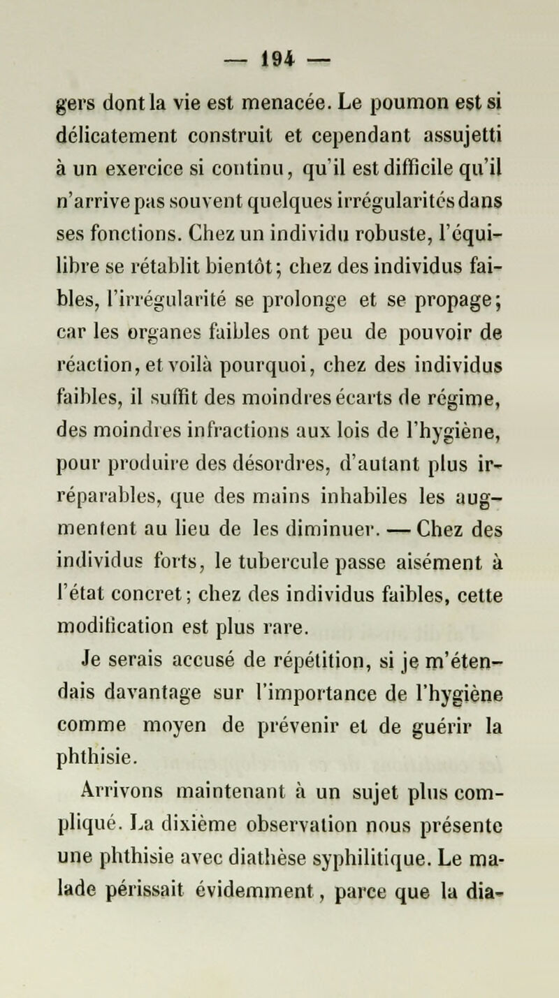 gers dont la vie est menacée. Le poumon est si délicatement construit et cependant assujetti à un exercice si continu, qu'il est difficile qu'il n'arrive pas souvent quelques irrégularités dans ses fonctions. Chez un individu robuste, l'équi- libre se rétablit bientôt; chez des individus fai- bles, l'irrégularité se prolonge et se propage; car les organes faibles ont peu de pouvoir de réaction, et voilà pourquoi, chez des individus faibles, il suffit des moindres écarts de régime, des moindres infractions aux lois de l'hygiène, pour produire des désordres, d'autant plus ir- réparables, que des mains inhabiles les aug- mentent au lieu de les diminuer. — Chez des individus forts, le tubercule passe aisément à l'état concret; chez des individus faibles, cette modilication est plus rare. Je serais accusé de répétition, si je m'éten- dais davantage sur l'importance de l'hygiène comme moyen de prévenir et de guérir la phthisie. Arrivons maintenant à un sujet plus com- pliqué. La dixième observation nous présente une phthisie avec diathèse syphilitique. Le ma- lade périssait évidemment, parce que la dia-