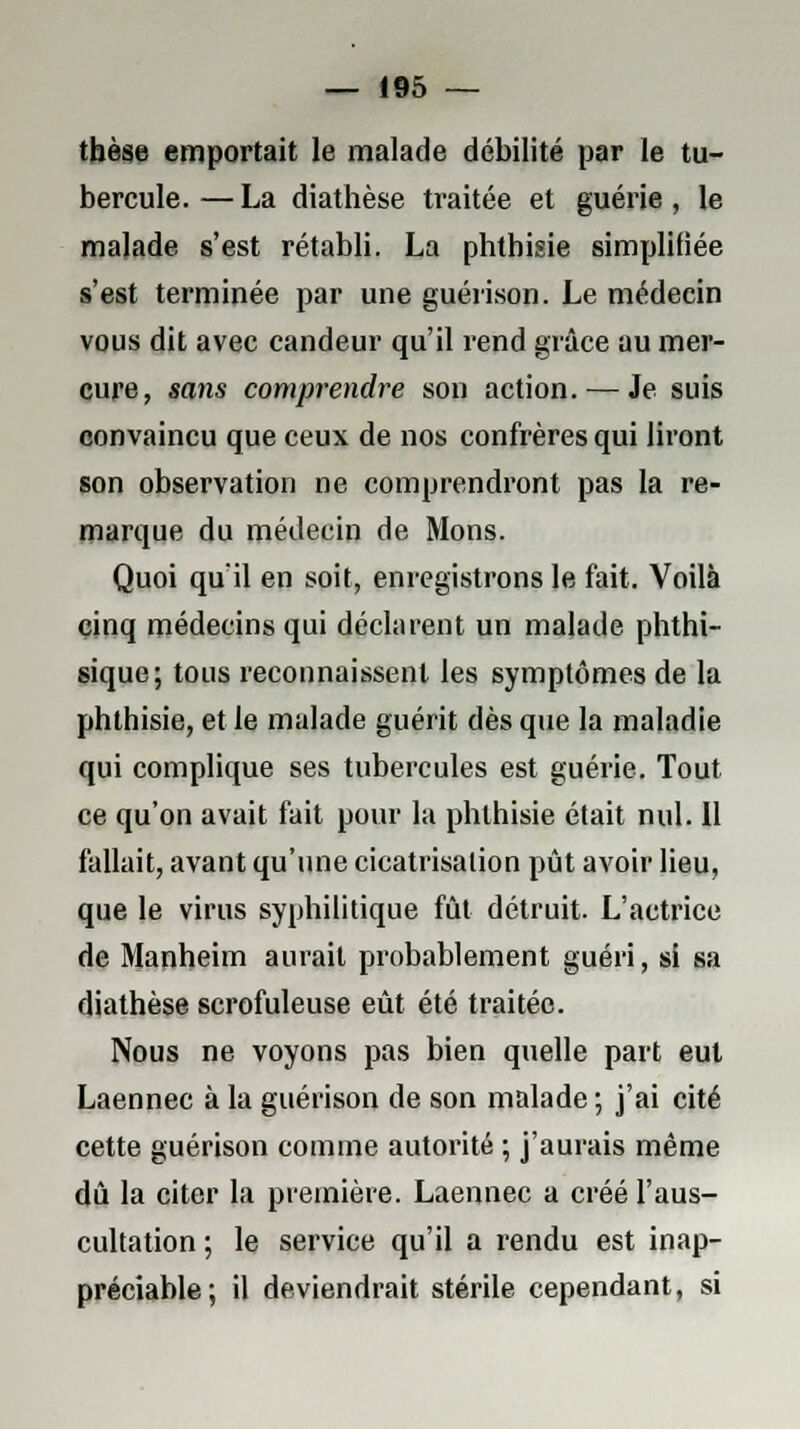 thèse emportait le malade débilité par le tu- bercule. — La diathèse traitée et guérie, le malade s'est rétabli. La phthisie simplifiée s'est terminée par une guérison. Le médecin vous dit avec candeur qu'il rend grâce au mer- cure, sans comprendre son action. — Je suis convaincu que ceux de nos confrères qui liront son observation ne comprendront pas la re- marque du médecin de Mons. Quoi qu'il en soit, enregistrons le fait. Voilà cinq médecins qui déclarent un malade phthi- sique; tous reconnaissent les symptômes de la phthisie, et le malade guérit dès que la maladie qui complique ses tubercules est guérie. Tout ce qu'on avait fait pour la phthisie était nul. Il fallait, avant qu'une cicatrisation pût avoir lieu, que le virus syphilitique fût détruit. L'actrice de Manheim aurait probablement guéri, si sa diathèse scrofuleuse eût été traitée. Nous ne voyons pas bien quelle part eut Laennec à la guérison de son malade ; j'ai cité cette guérison comme autorité ; j'aurais même dû la citer la première. Laennec a créé l'aus- cultation ; le service qu'il a rendu est inap- préciable; il deviendrait stérile cependant, si