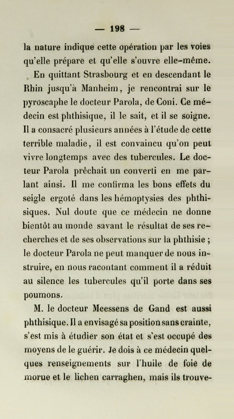 la nature indique cette opération par les voies qu'elle prépare et qu'elle s'ouvre elle-même. En quittant Strasbourg et en descendant le Rhin jusqu'à Manheim, je rencontrai sur le pyroscaphe le docteur Parola, de Coni. Ce mé- decin est phthisique, il le sait, et il se soigne. Il a consacré plusieurs années à l'étude de cette terrible maladie, il est convaincu qu'on peut vivre longtemps avec des tubercules. Le doc- teur Parola prêchait un converti en me par- lant ainsi. 11 me confirma les bons effets du seigle ergoté dans les hémoptysies des phthi- siques. Nul doute que ce médecin ne donne bientôt au monde savant le résultat de ses re- cherches et de ses observations sur la phthisie ; le docteur Parola ne peut manquer de nous in- struire, en nous racontant comment il a réduit au silence les tubercules qu'il porte dans ses poumons. M. le docteur Meessens de Gand est aussi phthisique. Il a envisagé sa position sans crainte, s'est mis à étudier son état et s'est occupé des moyens de le guérir. Je dois à ce médecin quel- ques renseignements sur l'huile de foie de morue et le lichen carraghen, mais ils trouve-