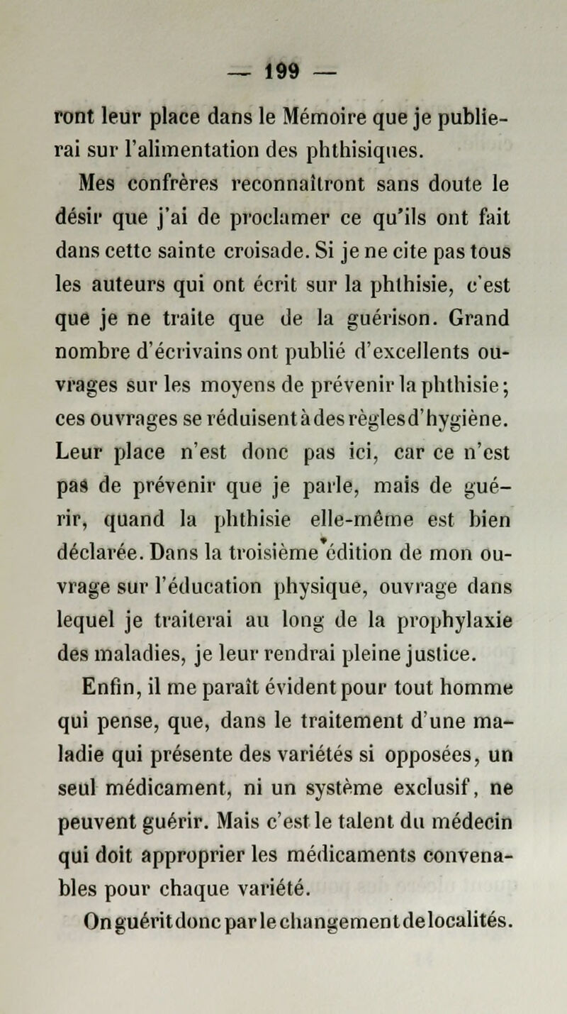 ront leur place dans le Mémoire que je publie- rai sur l'alimentation des phthisiques. Mes confrères reconnaîtront sans doute le désir que j'ai de proclamer ce qu'ils ont fait dans cette sainte croisade. Si je ne cite pas tous les auteurs qui ont écrit sur la phthisie, c'est que je ne traite que de la guérison. Grand nombre d'écrivains ont publié d'excellents ou- vrages sur les moyens de prévenir la phthisie; ces ouvrages seréduisentàdesrèglesd'hygiène. Leur place n'est donc pas ici, car ce n'est pas de prévenir que je parle, mais de gué- rir, quand la phthisie elle-même est bien déclarée. Dans la troisième édition de mon ou- vrage sur l'éducation physique, ouvrage dans lequel je traiterai au long de la prophylaxie des maladies, je leur rendrai pleine justice. Enfin, il me paraît évident pour tout homme qui pense, que, dans le traitement d'une ma- ladie qui présente des variétés si opposées, un seul médicament, ni un système exclusif, ne peuvent guérir. Mais c'est le talent du médecin qui doit approprier les médicaments convena- bles pour chaque variété. Onguéritdoncparlechangementdelocalités.
