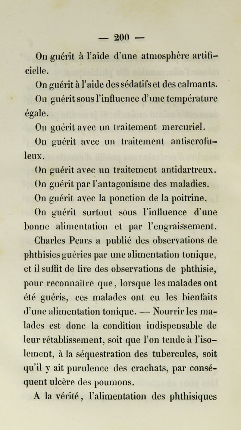 On guérit à l'aide d'une atmosphère artifi- cielle. On guérit à l'aide des sédatifs et des calmants. On guérit sous l'influence d'une température égale. On guérit avec un traitement mercuriel. On guérit avec un traitement antiscrofu- leux. On guérit avec un traitement antidartreux. On guérit par l'antagonisme des maladies. On guérit avec la ponction de la poitrine. On guérit surtout sous l'influence d'une bonne alimentation et par l'engraissement. Charles Pears a publié des observations de phthisies guéries par une alimentation tonique, et il suffit de lire des observations de phthisie, pour reconnaître que, lorsque les malades ont été guéris, ces malades ont eu les bienfaits d'une alimentation tonique. — Nourrir les ma- lades est donc la condition indispensable de leur rétablissement, soit que l'on tende à l'iso- lement, à la séquestration des tubercules, soit qu'il y ait purulence des crachats, par consé- quent ulcère des poumons. A la vérité, l'alimentation des phthisiques