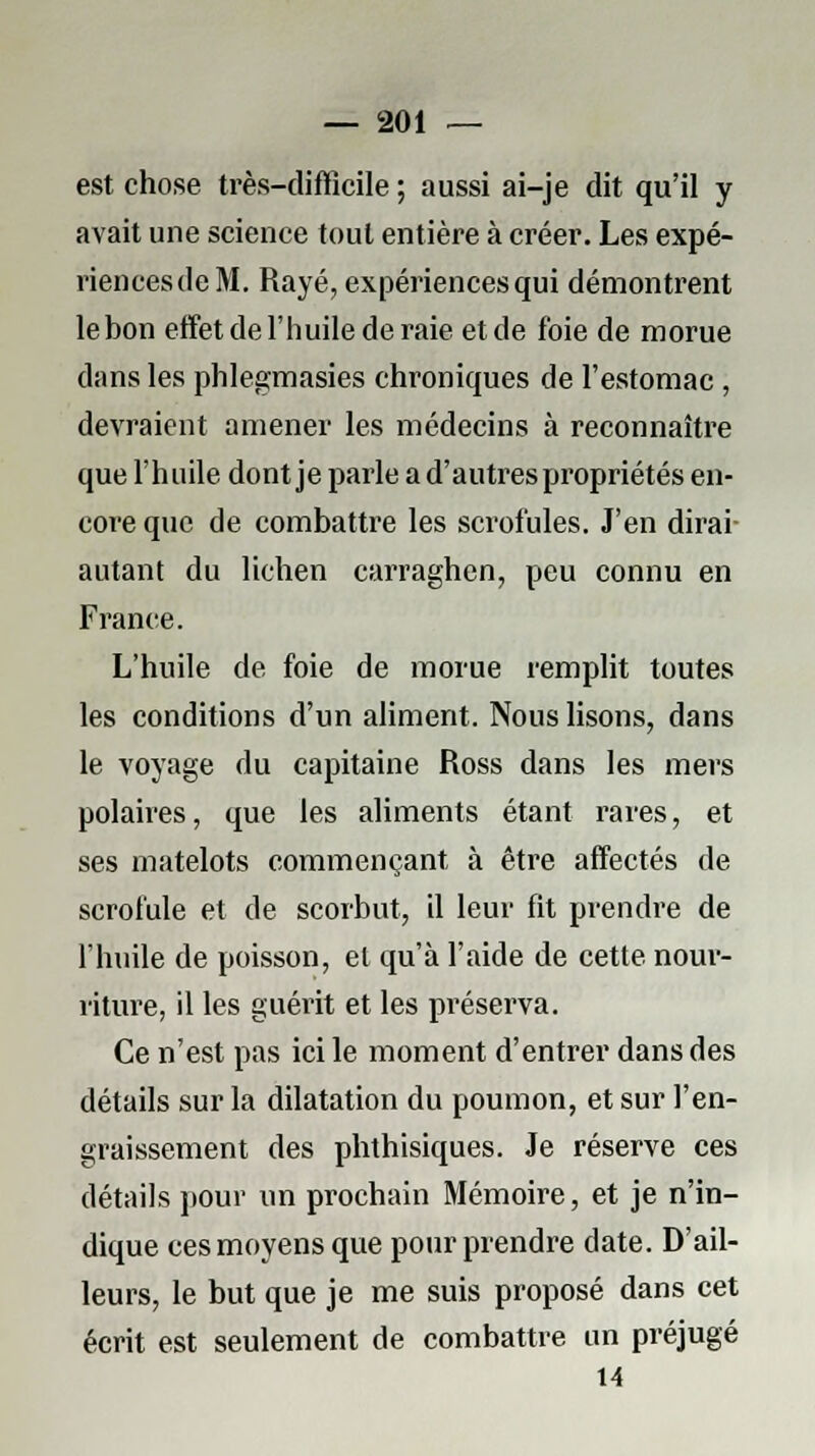 est chose très-difficile ; aussi ai-je dit qu'il y avait une science tout entière à créer. Les expé- riencesdeM. Rayé, expériences qui démontrent le bon effet de l'huile de raie et de foie de morue dans les phlegmasies chroniques de l'estomac , devraient amener les médecins à reconnaître que l'huile dont je parle a d'autres propriétés en- core que de combattre les scrofules. J'en dirai- autant du lichen carraghen, peu connu en France. L'huile de foie de morue remplit toutes les conditions d'un aliment. Nous lisons, dans le voyage du capitaine Ross dans les mers polaires, que les aliments étant rares, et ses matelots commençant à être affectés de scrofule et de scorbut, il leur fit prendre de l'huile de poisson, et qu'à l'aide de cette nour- riture, il les guérit et les préserva. Ce n'est pas ici le moment d'entrer dans des détails sur la dilatation du poumon, et sur l'en- graissement des phthisiques. Je réserve ces détails pour un prochain Mémoire, et je n'in- dique ces moyens que pour prendre date. D'ail- leurs, le but que je me suis proposé dans cet écrit est seulement de combattre un préjugé 14