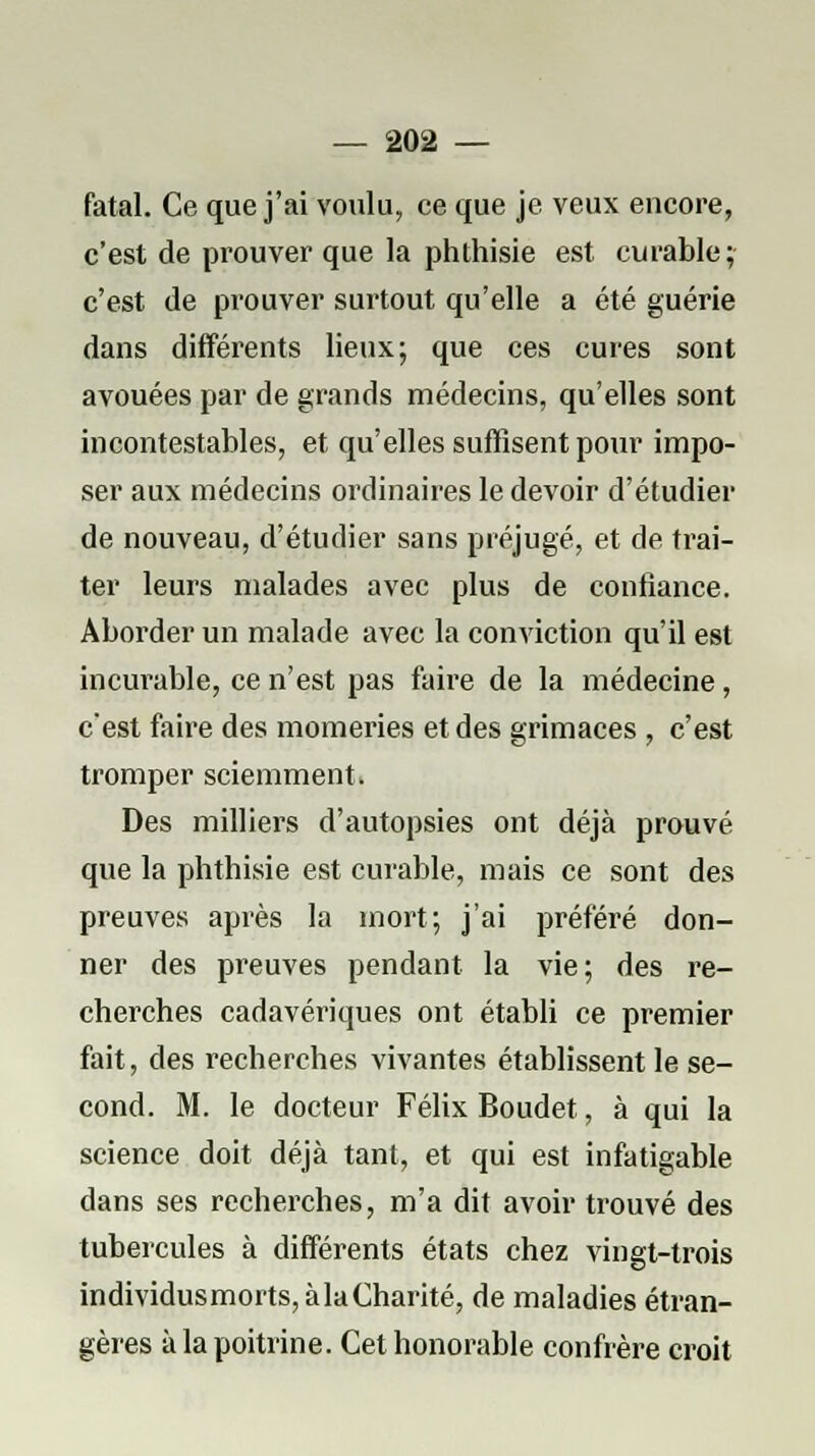 fatal. Ce que j'ai voulu, ce que je veux encore, c'est de prouver que la phthisie est curable; c'est de prouver surtout qu'elle a été guérie dans différents lieux; que ces cures sont avouées par de grands médecins, qu'elles sont incontestables, et qu'elles suffisent pour impo- ser aux médecins ordinaires le devoir d'étudier de nouveau, d'étudier sans préjugé, et de trai- ter leurs malades avec plus de confiance. Aborder un malade avec la conviction qu'il est incurable, ce n'est pas faire de la médecine, c'est faire des momeries et des grimaces , c'est tromper sciemment. Des milliers d'autopsies ont déjà prouvé que la phthisie est curable, mais ce sont des preuves après la mort; j'ai préféré don- ner des preuves pendant la vie; des re- cherches cadavériques ont établi ce premier fait, des recherches vivantes établissent le se- cond. M. le docteur Félix Boudet, à qui la science doit déjà tant, et qui est infatigable dans ses recherches, m'a dit avoir trouvé des tubercules à différents états chez vingt-trois individusmorts,àla€harité, de maladies étran- gères à la poitrine. Cet honorable confrère croit