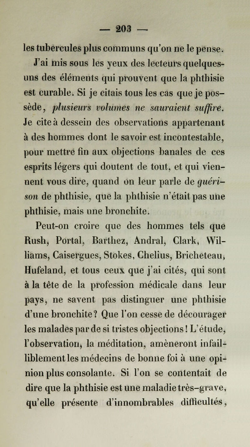les tubercules plus communs qu'on ne le pense. J'ai mis sous les yeux des lecteurs quelques- uns des éléments qui prouvent que la phtbisie est curable. Si je citais tous les cas que je pos- sède, plusieurs volumes ne sauraient suffire. Je cite à dessein des observations appartenant à des hommes dont le savoir est incontestable, pour mettre fin aux objections banales de ces esprits légers qui doutent de tout, et qui vien- nent vous dire, quand on leur parle de guéri- son de phthisie, que la phlhisie n'était pas une phthisie, mais une bronchite. Peut-on croire que des hommes tels que Rush, Portai, Barthez, Andral, Clark, Wil- liams, Caisergues, Stokes, Chelius, Bricheteau, Hufeland, et tous ceux que j'ai cités, qui sont à la tête de la profession médicale dans leur pays, ne savent pas distinguer une phthisie d'une bronchite? Que l'on cesse de décourager les malades par de si tristes objections ! L'étude, l'observation, la méditation, amèneront infail- liblement les médecins de bonne foi à une opi- nion plus consolante. Si l'on se contentait de dire que la phthisie est une maladie très-grave, qu'elle présente d'innombrables difficultés,