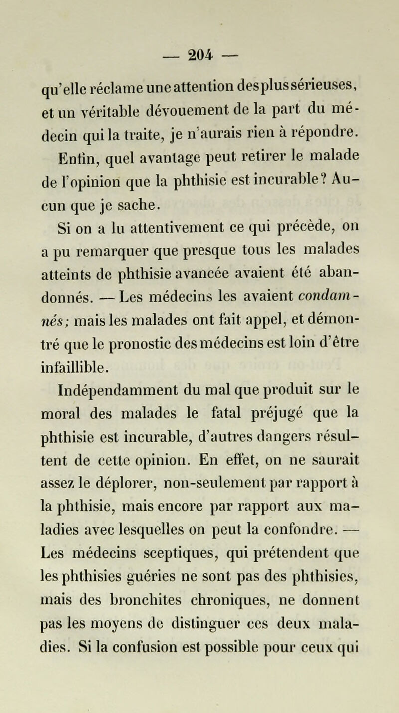 qu'elle réclame une attention desplus sérieuses, et un véritable dévouement de la part du mé- decin qui la traite, je n'aurais rien à répondre. Entin, quel avantage peut retirer le malade de l'opinion que la phthisie est incurable? Au- cun que je sache. Si on a lu attentivement ce qui précède, on a pu remarquer que presque tous les malades atteints de phthisie avancée avaient été aban- donnés. — Les médecins les avaient condam- nés; mais les malades ont fait appel, et démon- tré que le pronostic des médecins est loin d'être infaillible. Indépendamment du mal que produit sur le moral des malades le fatal préjugé que la phthisie est incurable, d'autres dangers résul- tent de cette opinion. En effet, on ne saurait assez le déplorer, non-seulement par rapport à la phthisie, mais encore par rapport aux ma- ladies avec lesquelles on peut la confondre. — Les médecins sceptiques, qui prétendent que les phthisies guéries ne sont pas des phthisies, mais des bronchites chroniques, ne donnent pas les moyens de distinguer ces deux mala- dies. Si la confusion est possible pour ceux qui