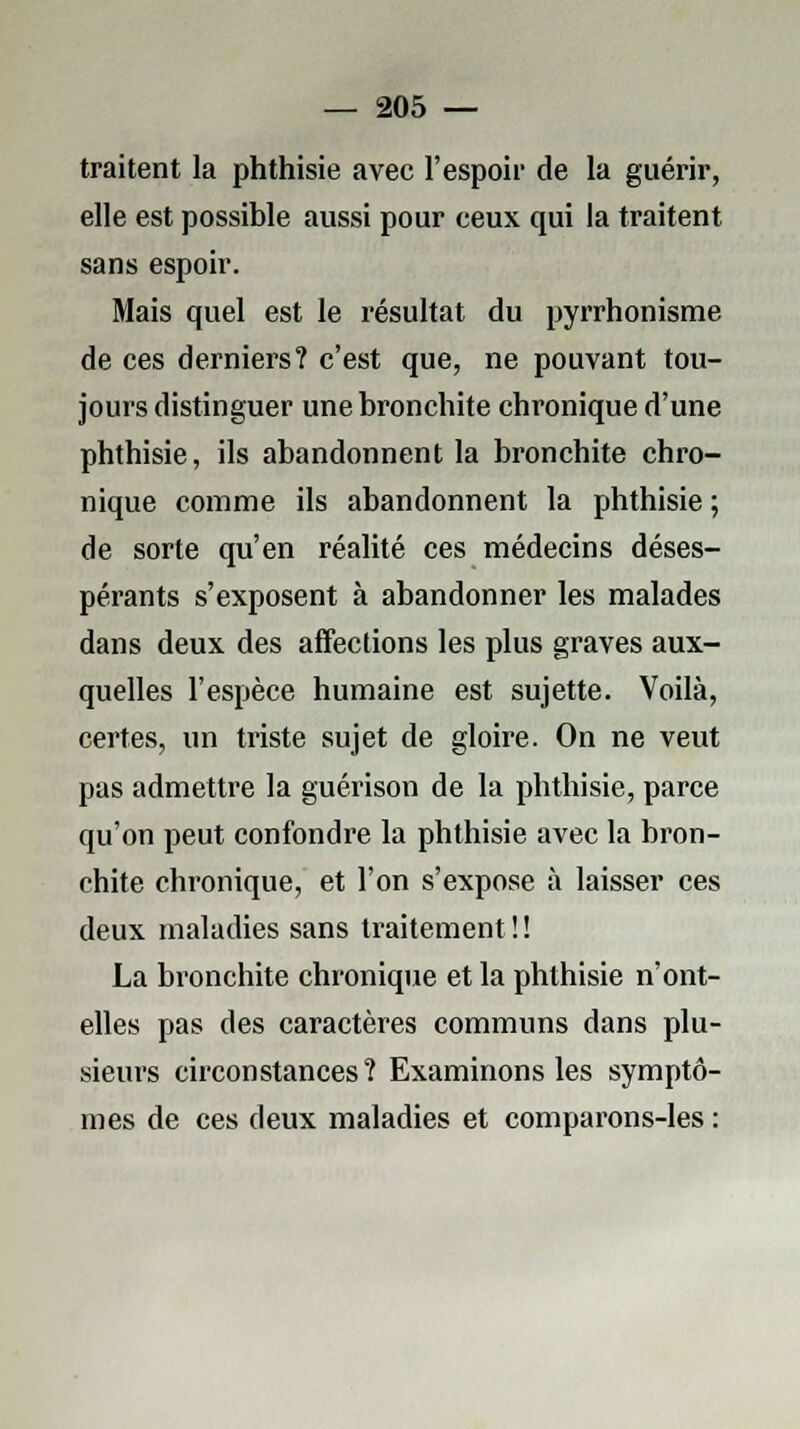 traitent la phthisie avec l'espoir de la guérir, elle est possible aussi pour ceux qui la traitent sans espoir. Mais quel est le résultat du pyrrhonisme de ces derniers? c'est que, ne pouvant tou- jours distinguer une bronchite chronique d'une phthisie, ils abandonnent la bronchite chro- nique comme ils abandonnent la phthisie ; de sorte qu'en réalité ces médecins déses- pérants s'exposent à abandonner les malades dans deux des affections les plus graves aux- quelles l'espèce humaine est sujette. Voilà, certes, un triste sujet de gloire. On ne veut pas admettre la guérison de la phthisie, parce qu'on peut confondre la phthisie avec la bron- chite chronique, et l'on s'expose à laisser ces deux maladies sans traitement ! ! La bronchite chronique et la phthisie n'ont- elles pas des caractères communs dans plu- sieurs circonstances ? Examinons les symptô- mes de ces deux maladies et comparons-les :