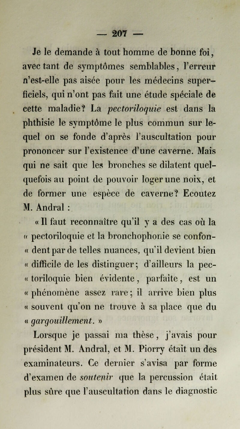 Je le demande à tout homme de bonne foi, avec tant de symptômes semblables, l'erreur n'est-elle pas aisée pour les médecins super- ficiels, qui n'ont pas fait une étude spéciale de- cette maladie? La pectoriloquie est dans la phthisie le symptôme le plus commun sur le- quel on se fonde d'après l'auscultation pour prononcer sur l'existence d'une caverne. Mais qui ne sait que les bronches se dilatent quel- quefois au point de pouvoir loger une noix, et de former une espèce de caverne? Ecoutez M. Andral : « Il faut reconnaître qu'il y a des cas où la « pectoriloquie et la bronchophonie se confon- « dent par de telles nuances, qu'il devient bien « difficile de les distinguer ; d'ailleurs la pec- « toriloquie bien évidente, parfaite, est un « phénomène assez rare ; il arrive bien plus « souvent qu'on ne trouve à sa place que du « gargouillement. » Lorsque je passai ma thèse, j'avais pour président M. Andral, et M. Piorry était un des examinateurs. Ce dernier s'avisa par forme d'examen de soutenir que la percussion était plus sûre que l'auscultation dans le diagnostic