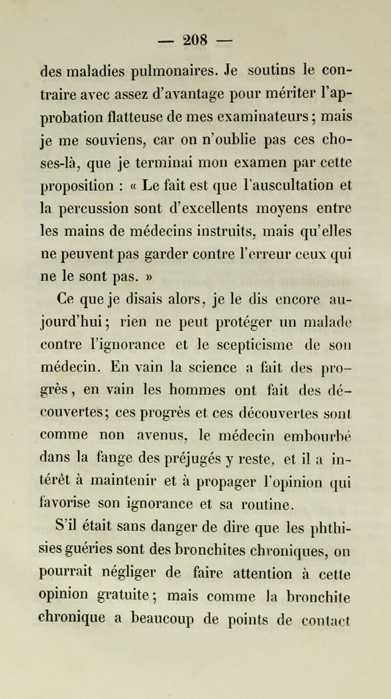 des maladies pulmonaires. Je soutins le con- traire avec assez d'avantage pour mériter l'ap- probation flatteuse de mes examinateurs ; mais je me souviens, car on n'oublie pas ces cho- ses-là, que je terminai mon examen par cette proposition : « Le fait est que l'auscultation et la percussion sont d'excellents moyens entre les mains de médecins instruits, mais qu'elles ne peuvent pas garder contre l'erreur ceux qui ne le sont pas. » Ce que je disais alors, je le dis encore au- jourd'hui ; rien ne peut protéger un malade contre l'ignorance et le scepticisme de son médecin. En vain la science a fait des pro- grès , en vain les hommes ont fait des dé- couvertes; ces progrès et ces découvertes sont comme non avenus, le médecin embourbé dans la fange des préjugés y reste, et il a in- térêt à maintenir et à propager l'opinion qui favorise son ignorance et sa routine. S'il était sans danger de dire que les phthi- sies guéries sont des bronchites chroniques, on pourrait négliger de faire attention à cette opinion gratuite; mais comme la bronchite chronique a beaucoup de points de contact