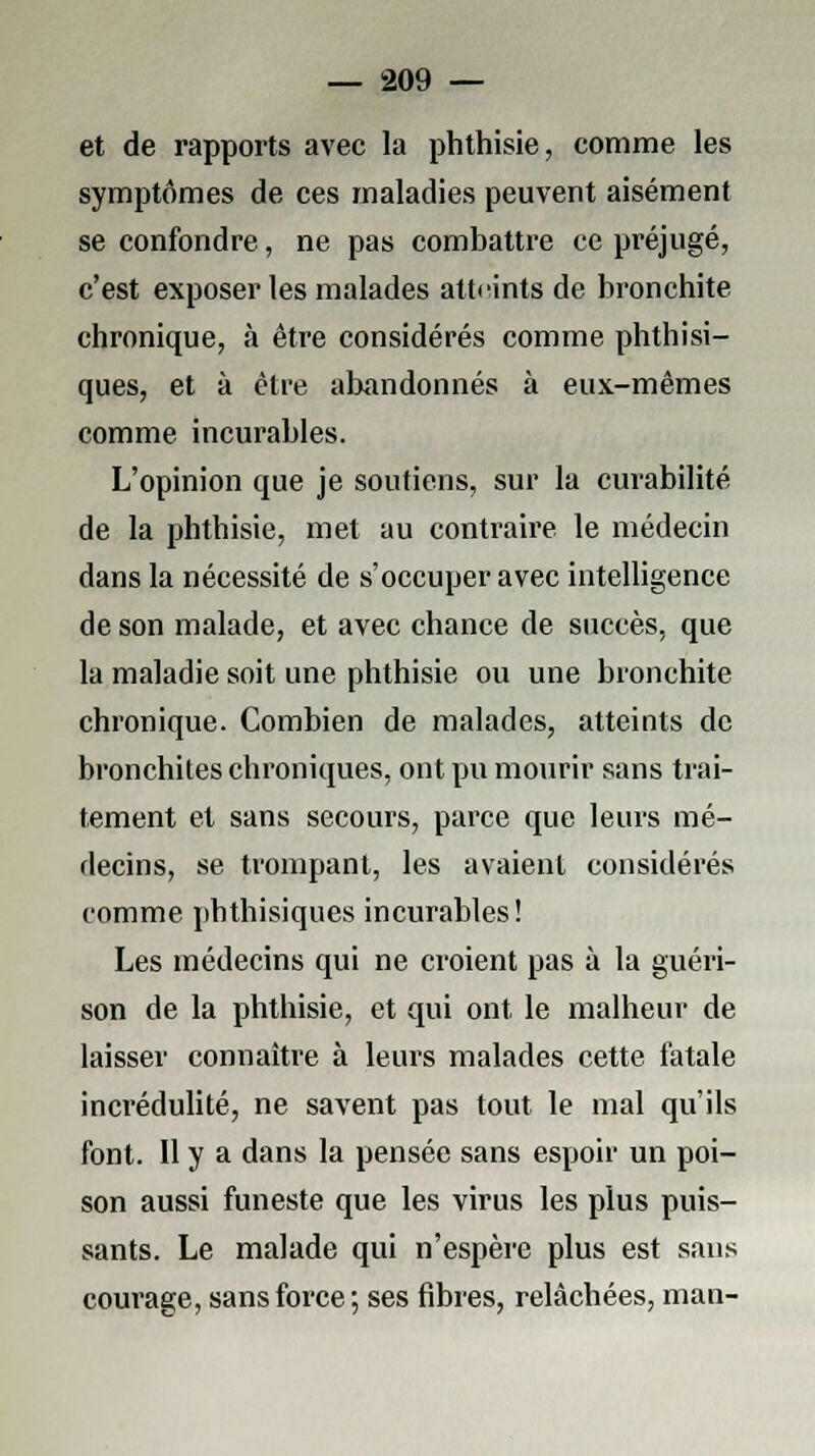 et de rapports avec la phthisie, comme les symptômes de ces maladies peuvent aisément se confondre, ne pas combattre ce préjugé, c'est exposer les malades atteints de bronchite chronique, à être considérés comme phthisi- ques, et à être abandonnés à eux-mêmes comme incurables. L'opinion que je soutiens, sur la curabilité de la phthisie, met au contraire le médecin dans la nécessité de s'occuper avec intelligence de son malade, et avec chance de succès, que la maladie soit une phthisie ou une bronchite chronique. Combien de malades, atteints de bronchites chroniques, ont pu mourir sans trai- tement et sans secours, parce que leurs mé- decins, se trompant, les avaient considérés comme phthisiques incurables! Les médecins qui ne croient pas à la guéri- son de la phthisie, et qui ont le malheur de laisser connaître à leurs malades cette fatale incrédulité, ne savent pas tout le mal qu'ils font. Il y a dans la pensée sans espoir un poi- son aussi funeste que les virus les plus puis- sants. Le malade qui n'espère plus est sans courage, sans force ; ses fibres, relâchées, man-