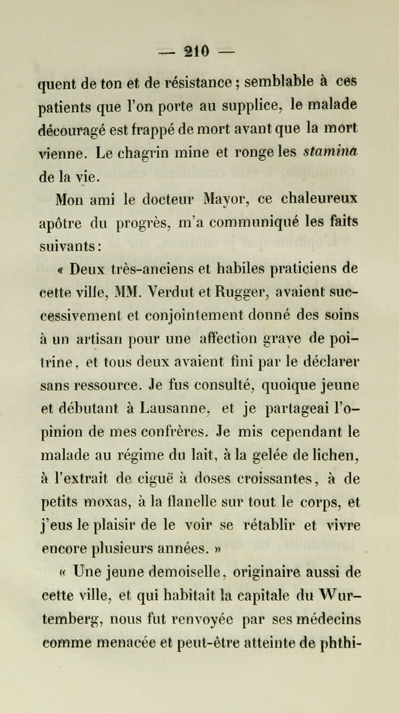 quent de ton et de résistance ; semblable à ces patients que l'on porte au supplice, le malade découragé est frappé de mort avant que la mort vienne. Le chagrin mine et ronge les stamina de la vie. Mon ami le docteur Mayor, ce chaleureux apôtre du progrès, m'a communiqué les faits suivants : « Deux très-anciens et habiles praticiens de cette ville, MM. Verdut et Rugger, avaient suc- cessivement et conjointement donné des soins à un artisan pour une affection grave de poi- trine, et tous deux avaient fini par le déclarer sans ressource. Je fus consulté, quoique jeune et débutant à Lausanne, et je partageai l'o- pinion de mes confrères. Je mis cependant le malade au régime du lait, à la gelée de lichen, à l'extrait de ciguë à doses croissantes, à de petits moxas, à la flanelle sur tout le corps, et j'eus le plaisir de le voir se rétablir et vivre encore plusieurs années. » « Une jeune demoiselle, originaire aussi de cette ville, et qui habitait la capitale du Wur- temberg, nous fut renvoyée par ses médecins eomme menacée et peut-être atteinte de phthi-