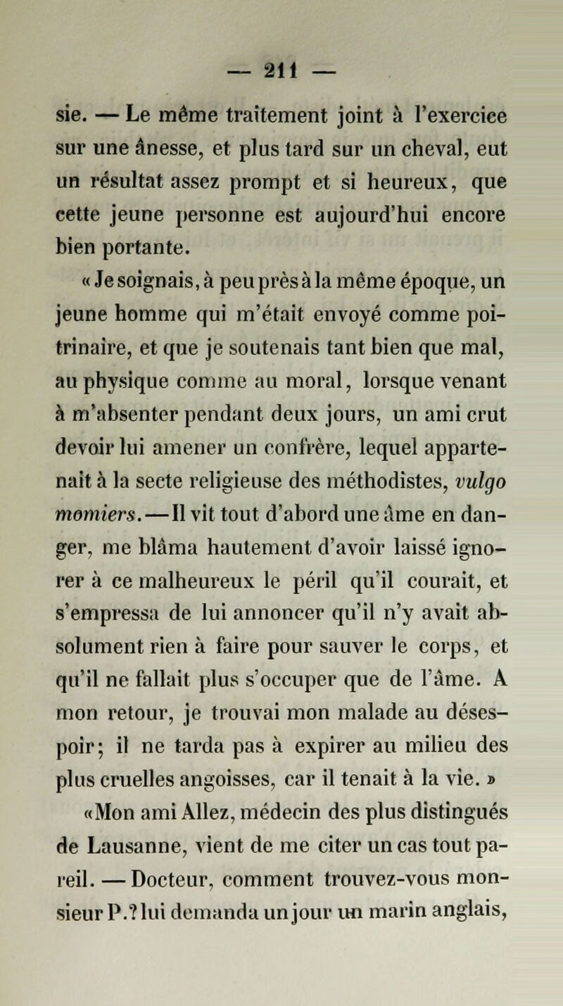 sie. — Le même traitement joint à l'exercice sur une ânesse, et plus tard sur un cheval, eut un résultat assez prompt et si heureux, que cette jeune personne est aujourd'hui encore bien portante. « Je soignais, à peu près à la même époque, un jeune homme qui m'était envoyé comme poi- trinaire, et que je soutenais tant bien que mal, au physique comme au moral, lorsque venant à m'absenter pendant deux jours, un ami crut devoir lui amener un confrère, lequel apparte- nait à la secte religieuse des méthodistes, vulgo momiers.—Il vit tout d'abord une âme en dan- ger, me blâma hautement d'avoir laissé igno- rer à ce malheureux le péril qu'il courait, et s'empressa de lui annoncer qu'il n'y avait ab- solument rien à faire pour sauver le corps, et qu'il ne fallait plus s'occuper que de l'âme. A mon retour, je trouvai mon malade au déses- poir; il ne tarda pas à expirer au milieu des plus cruelles angoisses, car il tenait à la vie. » «Mon ami Allez, médecin des plus distingués de Lausanne, vient de me citer un cas tout pa- reil.— Docteur, comment trouvez-vous mon- sieur P.?lui demanda un jour un marin anglais,