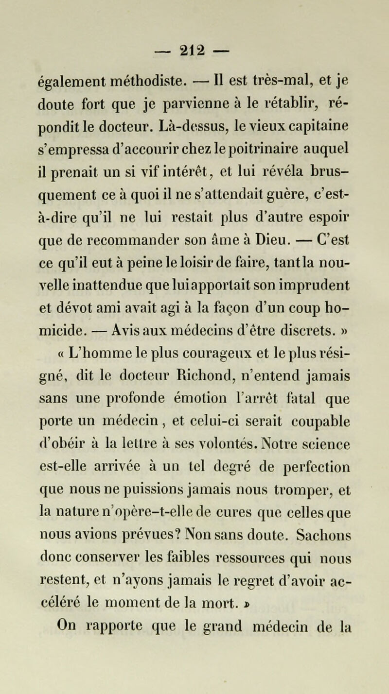 également méthodiste. — Il est très-mal, et je doute fort que je parvienne à le rétablir, ré- pondit le docteur. Là-dessus, le vieux capitaine s'empressa d'accourir chez le poitrinaire auquel il prenait un si vif intérêt, et lui révéla brus- quement ce à quoi il ne s'attendait guère, c'est- à-dire qu'il ne lui restait plus d'autre espoir que de recommander son âme à Dieu. — C'est ce qu'il eut à peine le loisir de faire, tant la nou- velle inattendue que lui apportait son imprudent et dévot ami avait agi à la façon d'un coup ho- micide. — Avis aux médecins d'être discrets. » « L'homme le plus courageux et le plus rési- gné, dit le docteur Richond, n'entend jamais sans une profonde émotion l'arrêt fatal que porte un médecin , et celui-ci serait coupable d'obéir à la lettre à ses volontés. Notre science est-elle arrivée à un tel degré de perfection que nous ne puissions jamais nous tromper, et la nature n'opère-t-elle de cures que celles que nous avions prévues? Non sans doute. Sachons donc conserver les faibles ressources qui nous restent, et n'ayons jamais le regret d'avoir ac- céléré le moment de la mort. » On rapporte que le grand médecin de la