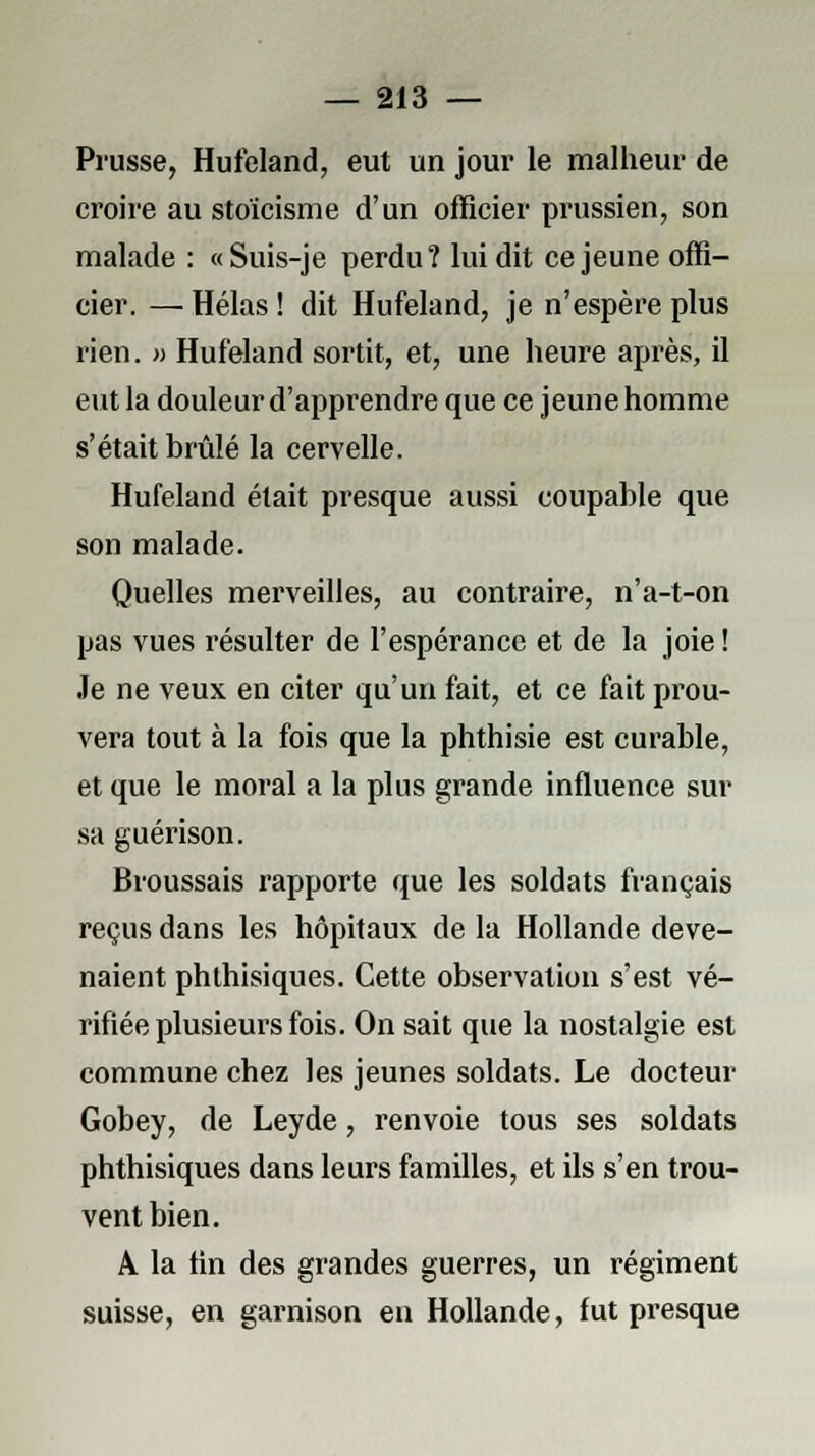 Prusse, Hufeland, eut un jour le malheur de croire au stoïcisme d'un officier prussien, son malade : «Suis-je perdu? lui dit ce jeune offi- cier. — Hélas ! dit Hufeland, je n'espère plus rien. » Hufeland sortit, et, une heure après, il eut la douleur d'apprendre que ce jeune homme s'était brûlé la cervelle. Hufeland était presque aussi coupable que son malade. Quelles merveilles, au contraire, n'a-t-on pas vues résulter de l'espérance et de la joie ! Je ne veux en citer qu'un fait, et ce fait prou- vera tout à la fois que la phthisie est curable, et que le moral a la plus grande influence sur sa guérison. Broussais rapporte que les soldats français reçus dans les hôpitaux de la Hollande deve- naient phthisiques. Cette observation s'est vé- rifiée plusieurs fois. On sait que la nostalgie est commune chez les jeunes soldats. Le docteur Gobey, de Leyde, renvoie tous ses soldats phthisiques dans leurs familles, et ils s'en trou- vent bien. A la lin des grandes guerres, un régiment suisse, en garnison en Hollande, fut presque
