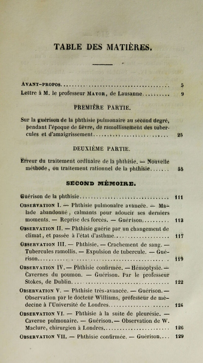 TABLE DES MATIÈRES. Avant-propos 5 Lettre à M. le professeur Maïor, de Lausanne 9 PREMIÈRE PARTIE. Sur la guérison de la phthisie pulmonaire au second degré, pendant l'époque de fièvre, de ramollissement des tuber- cules et d'amaigrissement 25 DEUXIÈME PARTIE. Erreur du traitement ordinaire de la phthisie. — Nouvelle méthode, ou traitement rationnel de la phthisie 55 SECOND MÉMOIRE. Buérison de la phthisie 111 Observation I. — Phthisie pulmonaire avancée. — Ma- lade abandonné , calmants pour adoucir ses derniers moments. — Reprise des forces. — Guérison 113 Observation II. — Phthisie guérie par un changement de climat, et passée à l'état d'asthme 117 Observation III. — Phthisie. — Crachement de sang. — Tubercules ramollis. — Expulsion de tubercule. — Gué- rison 119 Observation IV.— Phthisie confirmée.—Hémoptysie.— Cavernes du poumon. — Guérison. Par le professeur Stokes, de Dublin 122 Observation V. — Phthisie très-avancée. — Guérison.— Observation par le docteur Williams, professeur de mé- decine à l'Université de Londres 124 Observation VI. — Phthisie à la suite de pleurésie. — Caverne pulmonaire. — Guérison.— Observation de W. Maclure, chirurgien à Londres 126 Observation VII. — Phthisie confirmée. — Guérison 129