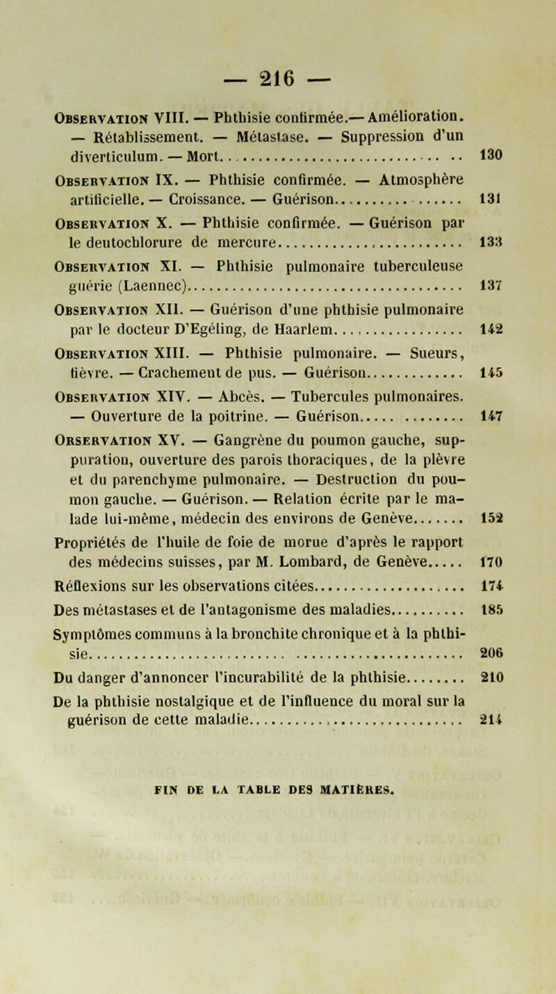 Observation VIII. — Phthisie confirmée.—Amélioration. — Rétablissement. — Métastase. — Suppression d'un diverticulum. — Mort.. 130 Observation IX. — Phthisie confirmée. — Atmosphère artificielle. — Croissance. — Guérison 131 Observation X. — Phthisie confirmée. — Guérison par le deutochlorure de mercure 133 Observation XI. — Phthisie pulmonaire tuberculeuse guérie (Laennec) 137 Observation XII. — Guérison d'une phthisie pulmonaire par le docteur D'Egéling, de Haarlem 142 Observation XIII. — Phthisie pulmonaire. — Sueurs, fièvre. — Crachement de pus. — Guérison 145 Observation XIV. — Abcès. — Tubercules pulmonaires. — Ouverture de la poitrine. — Guérison 147 Orservation XV. — Gangrène du poumon gauche, sup- puration, ouverture des parois thoraciques, de la plèvre et du parenchyme pulmonaire. — Destruction du pou- mon gauche. — Guérison. — Relation écrite par le ma- lade lui-même, médecin des environs de Genève 152 Propriétés de l'huile de foie de morue d'après le rapport des médecins suisses, par M. Lombard, de Genève 170 Réflexions sur les observations citées 174 Des métastases et de l'antagonisme des maladies 185 Symptômes communs à la bronchite chronique et à la phthi- sie 206 Du danger d'annoncer l'incurabilité de la phthisie 210 De la phthisie nostalgique et de l'influence du moral sur la guérison de cette maladie 214 FIN DE LA TABLE DES MATIÈRES.
