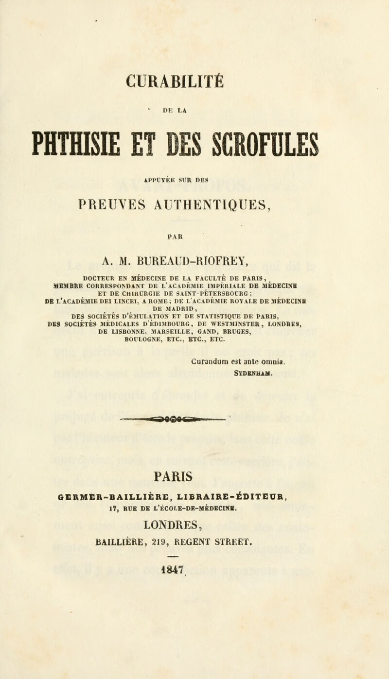 PHTHISIE ET DES SCROFULES APPUYEE SIIR DES PREUVES AUTHENTIQUES, A. M. BUREAUD-RIOFREY, docteur en médecine de la faculté de paris, membre correspondant de l'académie impériale de médecine et de chirurgie de saint-pètersrocrg ; db l'académie dei lincei, a rome ; de l académie royale de médecine de madrid, des sociétés d'émulation et de statistique de paris, de9 sociétés médicales dédimbocrg, de westminster, londres, de lisbonne, marseille, gand, bruges, boulogne, etc., etc., etc. Curandum est ante omuia. StDENHAM. PARIS GERMER-BAILLIÈRE, LIBRAIRE-ÉDITEUR, 17, RUE DE LECOr.E-DB-MÉDECINi. LONDRES, BAILLIÈRE, 219, REGENT STREET. 1847