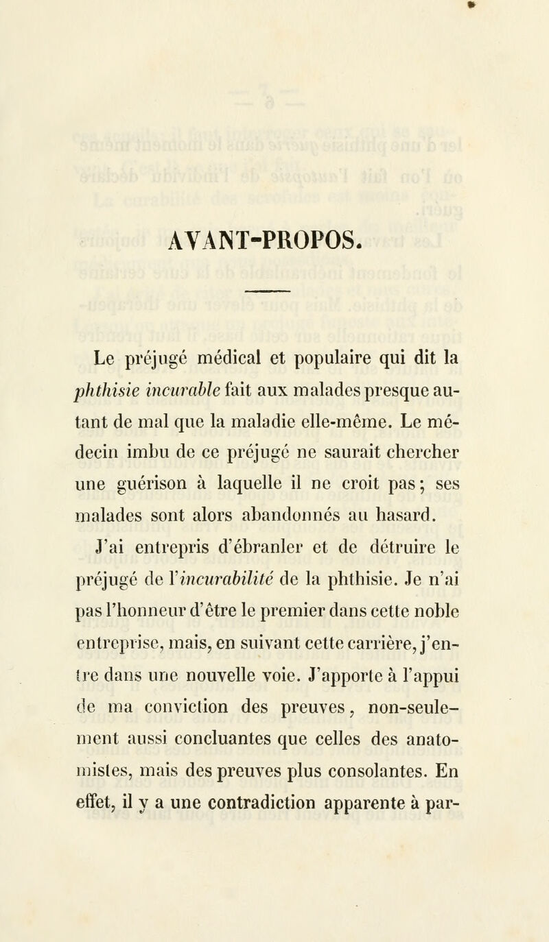 AVANT-PROPOS. Le préjugé médical et populaire qui dit la phthisie incurable fait aux malades presque au- tant de mal que la maladie elle-même. Le mé- decin imbu de ce préjugé ne saurait chercher une guérison à laquelle il ne croit pas; ses malades sont alors abandonnés au hasard. J'ai entrepris d'ébranler et de détruire le préjugé de Yincurabilité de la phthisie. Je n'ai pas l'honneur d'être le premier dans cette noble entreprise, mais, en suivant cette carrière, j'en- tre dans une nouvelle voie. J'apporte à l'appui de ma conviction des preuves, non-seule- ment aussi concluantes que celles des anato- mistes, mais des preuves plus consolantes. En effet, il y a une contradiction apparente à par-