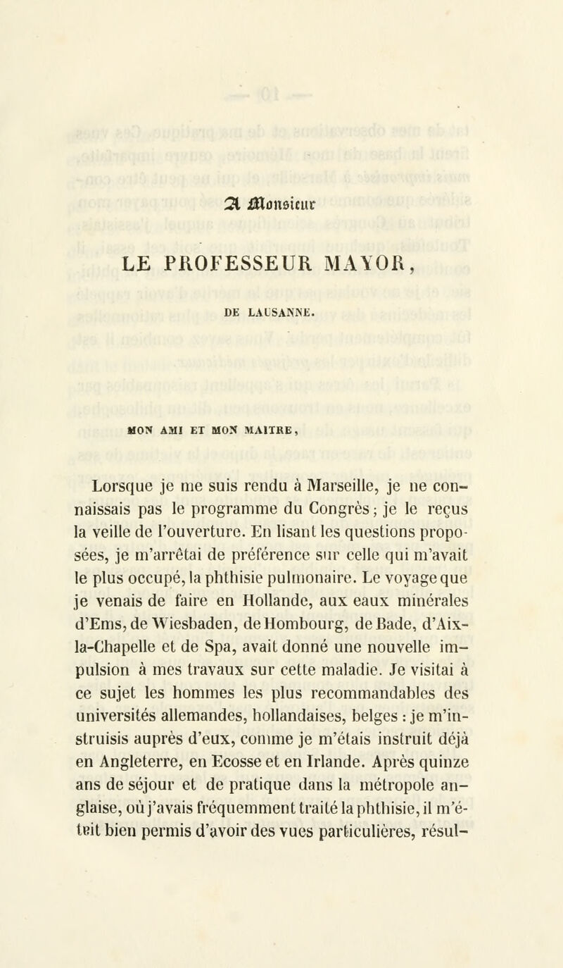 21 iHunsmu- LE PROFESSEUR MAYOR, DE LAUSANNE. MON AMI ET MON MAURE, Lorsque je nie suis rendu à Marseille, je ne con- naissais pas le programme du Congrès ; je le reçus la veille de l'ouverture. En lisant les questions propo- sées, je m'arrêtai de préférence sur celle qui m'avait le plus occupé, la phthisie pulmonaire. Le voyage que je venais de faire en Hollande, aux eaux minérales d'Ems,de Wiesbaden, deHombourg, de Bade, d'Aix- la-Chapelle et de Spa, avait donné une nouvelle im- pulsion à mes travaux sur cette maladie. Je visitai à ce sujet les hommes les plus recommandables des universités allemandes, hollandaises, belges : je m'in- struisis auprès d'eux, comme je m'étais instruit déjà en Angleterre, en Ecosse et en Irlande. Après quinze ans de séjour et de pratique dans la métropole an- glaise, où j'avais fréquemment traité la phthisie, il m'é- teit bien permis d'avoir des vues particulières, résul-