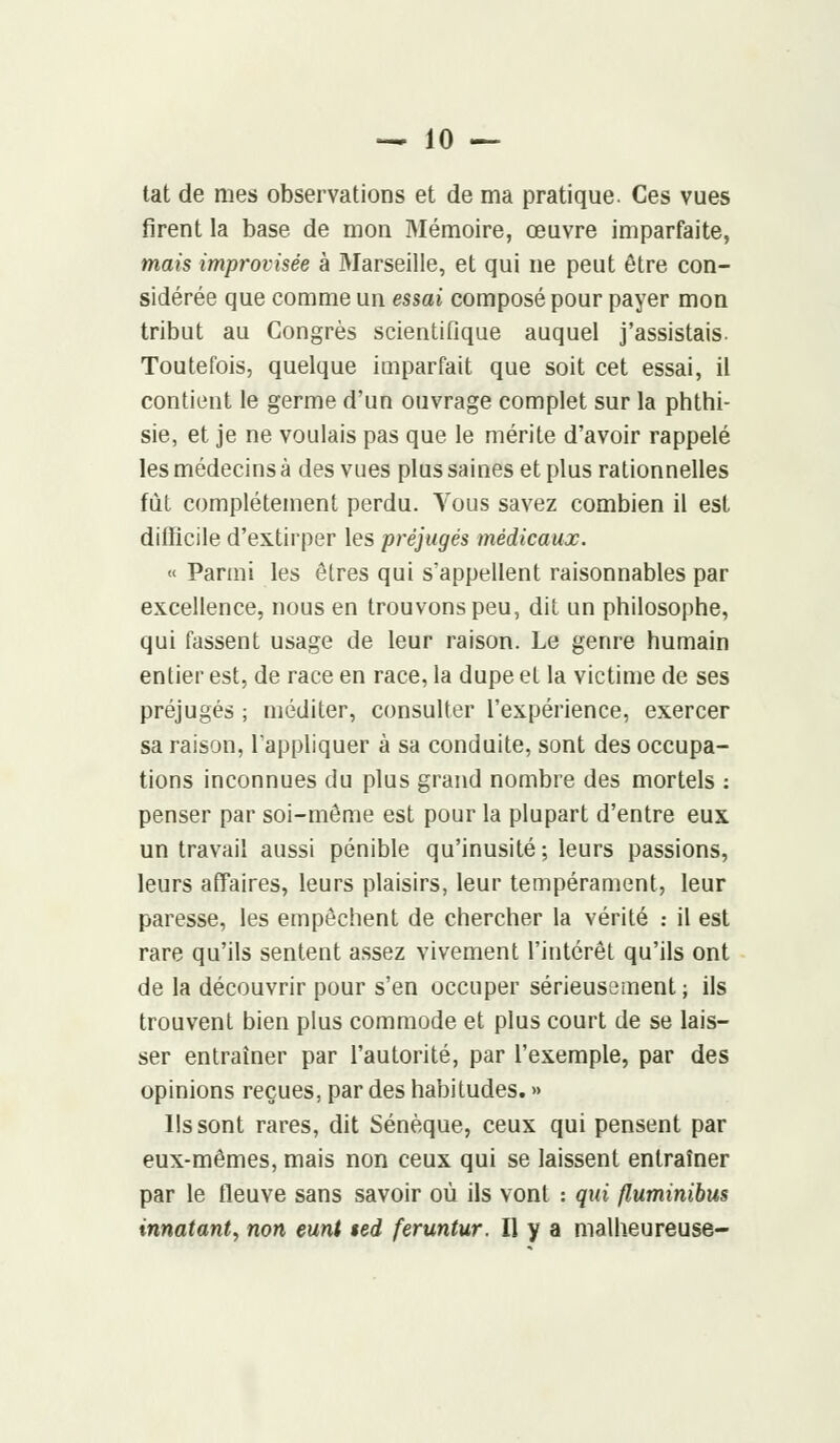 tat de mes observations et de ma pratique. Ces vues firent la base de mon Mémoire, œuvre imparfaite, mais improvisée à Marseille, et qui ne peut être con- sidérée que comme un essai composé pour payer mon tribut au Congrès scientifique auquel j'assistais. Toutefois, quelque imparfait que soit cet essai, il contient le germe d'un ouvrage complet sur la phthi- sie, et je ne voulais pas que le mérite d'avoir rappelé les médecins à des vues plus saines et plus rationnelles fut complètement perdu. Vous savez combien il est difficile d'extirper les préjugés médicaux. « Parmi les êtres qui s'appellent raisonnables par excellence, nous en trouvons peu, dit un philosophe, qui fassent usage de leur raison. Le genre humain entier est, de race en race, la dupe et la victime de ses préjugés ; méditer, consulter l'expérience, exercer sa raison, l'appliquer à sa conduite, sont des occupa- tions inconnues du plus grand nombre des mortels : penser par soi-même est pour la plupart d'entre eux un travail aussi pénible qu'inusité ; leurs passions, leurs affaires, leurs plaisirs, leur tempérament, leur paresse, les empêchent de chercher la vérité : il est rare qu'ils sentent assez vivement l'intérêt qu'ils ont de la découvrir pour s'en occuper sérieusement; ils trouvent bien plus commode et plus court de se lais- ser entraîner par l'autorité, par l'exemple, par des opinions reçues, par des habitudes. » Ils sont rares, dit Sénèque, ceux qui pensent par eux-mêmes, mais non ceux qui se laissent entraîner par le fleuve sans savoir où ils vont : qui fluminibus innatant, non eunt $ed feruntur. Il y a malheureuse-