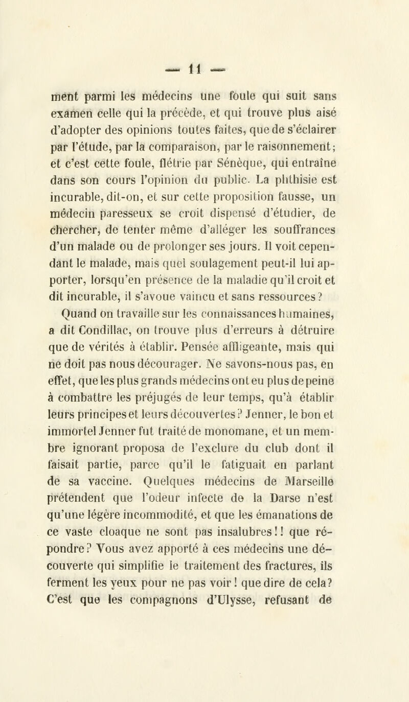 ment parmi les médecins une foule qui suit sans examen celle qui la précède, et qui trouve plus aisé d'adopter des opinions toutes faites, que de s'éclairer par l'étude, par la comparaison, par le raisonnement; et c'est cette foule, flétrie par Sénèque, qui entraîne dans son cours l'opinion du public. La phthisie est incurable, dit-on, et sur cette proposition fausse, un médecin paresseux se croit dispensé d'étudier, de chercher, de tenter môme d'alléger les souffrances d'un malade ou de prolonger ses jours. Il voit cepen- dant le malade, mais quel soulagement peut-il lui ap- porter, lorsqu'en présence de la maladie qu'il croit et dit incurable, il s'avoue vaincu et sans ressources? Quand on travaille sur les connaissances humaines, a dit Condillac, on trouve plus d'erreurs à détruire que de vérités à établir. Pensée affligeante, mais qui ne doit pas nous décourager. Ne savons-nous pas, en effet, que les plus grands médecins ont eu plus de peine à combattre les préjugés de leur temps, qu'à établir leurs principes et leurs découvertes ? Jenner, le bon et immortel Jenner fut traité de monomane, et un mem- bre ignorant proposa de l'exclure du club dont il faisait partie, parce qu'il le fatiguait en parlant de sa vaccine. Quelques médecins de Marseille prétendent que l'odeur infecte de la Darse n'est qu'une légère incommodité, et que les émanations de ce vaste cloaque ne sont pas insalubres ! ! que ré- pondre? Vous avez apporté à ces médecins une dé- couverte qui simplifie le traitement des fractures, ils ferment les yeux pour ne pas voir ! que dire de cela? C'est que les compagnons d'Ulysse, refusant de