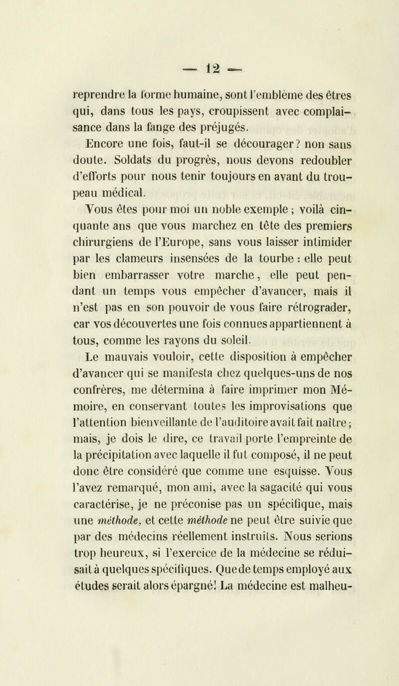 reprendre la forme humaine, sont l'emblème des êtres qui, dans tous les pays, croupissent avec complai- sance dans la fange des préjugés. Encore une fois, faut-il se décourager ? non sans doute. Soldats du progrès, nous devons redoubler d'efforts pour nous tenir toujours en avant du trou- peau médical. Vous êtes pour moi un noble exemple ; voilà cin- quante ans que vous marchez en tête des premiers chirurgiens de l'Europe, sans vous laisser intimider par les clameurs insensées de la tourbe : elle peut bien embarrasser votre marche, elle peut pen- dant un temps vous empêcher d'avancer, mais il n'est pas en son pouvoir de vous faire rétrograder, car vos découvertes une fois connues appartiennent à tous, comme les rayons du soleil. Le mauvais vouloir, cette disposition à empêcher d'avancer qui se manifesta chez quelques-uns de nos confrères, me détermina à faire imprimer mon Mé- moire, en conservant toutes les improvisations que l'attention bienveillante de l'auditoire avait fait naître; mais, je dois le dire, ce travail porte l'empreinte de la précipitation avec laquelle il fut composé, il ne peut donc être considéré que comme une esquisse. Vous l'avez remarqué, mon ami, avec la sagacité qui vous caractérise, je ne préconise pas un spécifique, mais une méthode, et cette méthode ne peut être suivie que par des médecins réellement instruits. Nous serions trop heureux, si l'exercice de la médecine se rédui- sait à quelques spécifiques. Que de temps employé aux études serait alors épargné! La médecine est malheu-