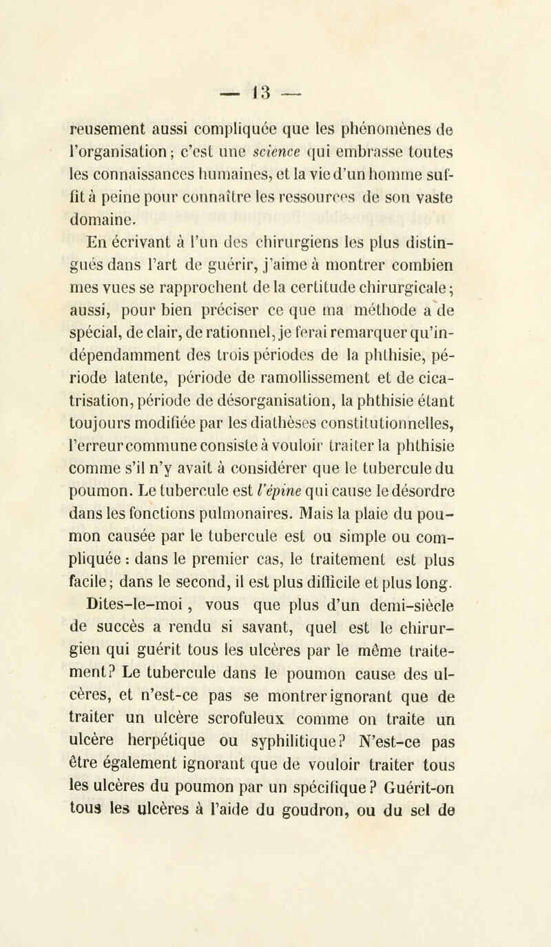 reusement aussi compliquée que les phénomènes de l'organisation; c'est une science qui embrasse toutes les connaissances humaines, et la vie d'un homme suf- fit à peine pour connaître les ressources de son vaste domaine. En écrivant à l'un des chirurgiens les plus distin- gués dans l'art de guérir, j'aime à montrer combien mes vues se rapprochent de la certitude chirurgicale ; aussi, pour bien préciser ce que ma méthode a de spécial, de clair, de rationnel, je ferai remarquer qu'in- dépendamment des trois périodes de la phlhisie, pé- riode latente, période de ramollissement et de cica- trisation, période de désorganisation, la phthisie étant toujours modifiée par lesdiathèses constitutionnelles, l'erreur commune consiste à vouloir traiter la phthisie comme s'il n'y avait à considérer que le tubercule du poumon. Le tubercule est l'épine qui cause le désordre dans les fonctions pulmonaires. Mais la plaie du pou- mon causée par le tubercule est ou simple ou com- pliquée : dans le premier cas, le traitement est plus facile; dans le second, il est plus difficile et plus long. Dites-le-moi, vous que plus d'un demi-siècle de succès a rendu si savant, quel est le chirur- gien qui guérit tous les ulcères par le même traite- ment? Le tubercule dans le poumon cause des ul- cères, et n'est-ce pas se montrer ignorant que de traiter un ulcère scrofuleux comme on traite un ulcère herpétique ou syphilitique? N'est-ce pas être également ignorant que de vouloir traiter tous les ulcères du poumon par un spécifique ? Guérit-on tous les ulcères à l'aide du goudron, ou du sel de