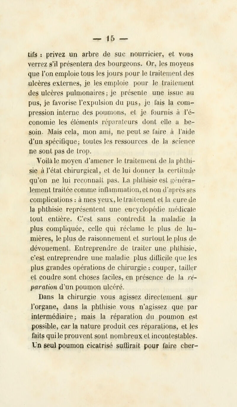 tifs : privez un arbre de suc nourricier, et vous verrez s'il présentera des bourgeons. Or, les moyens que l'on emploie tous les jours pour le traitement des ulcères externes, je les emploie pour le traitement des ulcères pulmonaires; je présente une issue au pus, je favorise l'expulsion du pus, je fais la com- pression interne des poumons, et je fournis à l'é- conomie les éléments réparateurs dont elle a be- soin. Mais cela, mon ami, ne peut se faire à l'aide d'un spécifique; toutes les ressources de la science ne sont pas de trop. Voilà le moyen d'amener le traitement de la phthi- sie à l'état chirurgical, et de lui donner la certitude qu'on ne lui reconnaît pas. La phthisie est généra- lement traitée comme inflammation, et non d'après ses complications : à mes yeux, le traitement et la cure de la phthisie représentent une encyclopédie médicale tout entière. C'est sans contredit la maladie la plus compliquée, celle qui réclame le plus de lu- mières, le plus de raisonnement et surtout le plus de dévouement. Entreprendre de traiter une phthisie, c'est entreprendre une maladie plus difficile que les plus grandes opérations de chirurgie : couper, tailler et coudre sont choses faciles, en présence de la ré- paration d'un poumon ulcéré. Dans la chirurgie vous agissez directement sur l'organe, dans la phthisie vous n'agissez que par intermédiaire; mais la réparation du poumon est possible, car la nature produit ces réparations, et les faits qui le prouvent sont nombreux et incontestables. Un seul poumon cicatrisé suffirait pour faire cher-