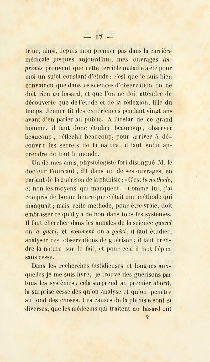 Irinc; ainsi, depuis mon premier pas clans la carrière médicale jusques aujourd'hui, mes ouvrages im- primés prouvent que cette terrible maladie a été pour moi un sujet constant d'étude: c'est que je suis bien convaincu que dans les sciences d'observation on ne doit rien au hasard, et que l'on ne doit attendre de découverte que de l'étude et de la réflexion, iille du temps. Jenner lit des expériences pendant vingt ans avant d'en parler au public. A l'instar de ce grand homme, il faut donc étudier beaucoup, observer beaucoup, réfléchir beaucoup, pour arriver à dé- couvrir les secrets de la nature ; il faut enfin ap- prendre de tout le monde. Un de mes amis, physiologiste fort distingué, M. le docteur Fourcault, dit dans un de ses ouvrages, en parlant de la guérison de la phthisie : « C'est la méthode, et non les moyens qui manquent. » Comme lui, j'ai compris de bonne heure que c'était une méthode qui manquait ; mais cette méthode, pour être vraie, doit embrasser ce qu'il y a de bon dans tous les systèmes. Il faut chercher dans les annales de la science quand on a guéri, et comment on a guéri, il faut étudier, analyser ces observations de guérison : il faut pren- dre la nature sur le fait, et pour cela il faut l'épier sans cesse. Dans les recherches fastidieuses et longues aux- quelles je nie suis livré, je trouve des guérisons par tous les systèmes : cela surprend au premier abord, la surprise cesse dès qu'on analyse et qu'on pénètre au fond des choses. Les causes de la phthisie sont si diverses, que les médecins qui traitent au hasard ont 5