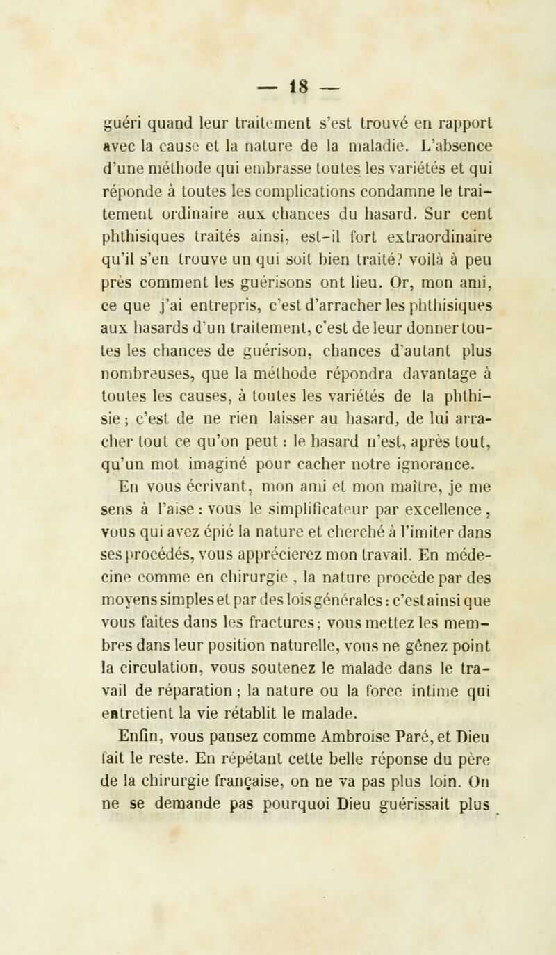 guéri quand leur traitement s'est trouvé en rapport avec la cause et la nature de la maladie. L'absence d'une méthode qui embrasse toutes les variétés et qui réponde à toutes les complications condamne le trai- tement ordinaire aux chances du hasard. Sur cent phthisiques traités ainsi, est-il fort extraordinaire qu'il s'en trouve un qui soit bien traité? voilà à peu près comment les guérisons ont lieu. Or, mon ami, ce que j'ai entrepris, c'est d'arracher les phthisiques aux hasards d'un trailement, c'est de leur donner tou- tes les chances de guérison, chances d'autant plus nombreuses, que la méthode répondra davantage à toutes les causes, à toutes les variétés de la phthi- sie ; c'est de ne rien laisser au hasard, de lui arra- cher tout ce qu'on peut : le hasard n'est, après tout, qu'un mot imaginé pour cacher notre ignorance. En vous écrivant, mon ami et mon maître, je me sens à l'aise : vous le simplificateur par excellence , vous qui avez épié la nature et cherché à l'imiter dans ses procédés, vous apprécierez mon travail. En méde- cine comme en chirurgie , la nature procède par des moyens simples et par des lois générales : c'est ainsi que vous faites dans les fractures; vous mettez les mem- bres dans leur position naturelle, vous ne gênez point la circulation, vous soutenez le malade dans le tra- vail de réparation ; la nature ou la force intime qui entretient la vie rétablit le malade. Enfin, vous pansez comme Ambroise Paré, et Dieu fait le reste. En répétant cette belle réponse du père de la chirurgie française, on ne va pas plus loin. On ne se demande pas pourquoi Dieu guérissait plus