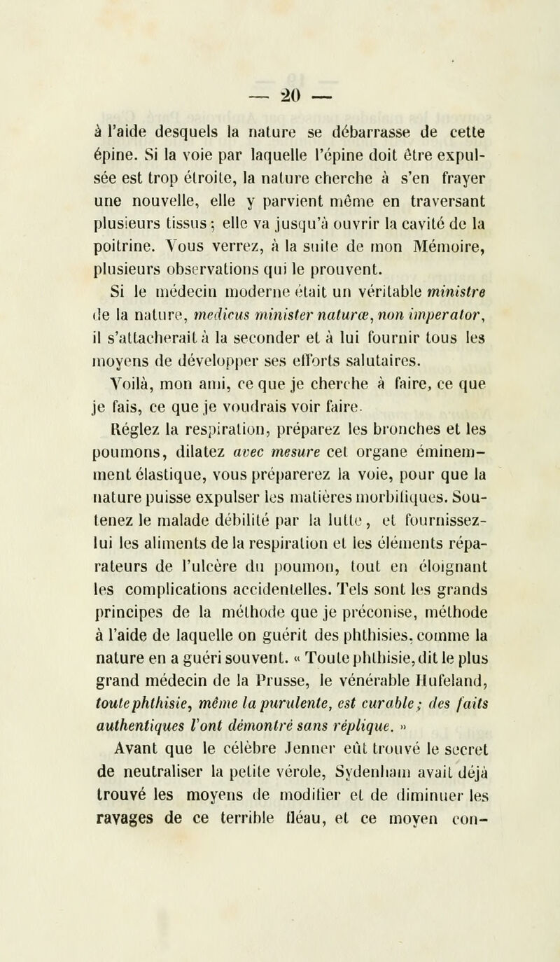 à l'aide desquels la nature se débarrasse de cette épine. Si la voie par laquelle l'épine doit être expul- sée est trop étroite, la nature cherche à s'en frayer une nouvelle, elle y parvient môme en traversant plusieurs tissus ; elle va jusqu'à ouvrir la cavité de la poitrine. Tous verrez, à la suite de mon Mémoire, plusieurs observations qui le prouvent. Si le médecin moderne était un véritable ministre de la nature, medicus minister naturœ, non imperator, il s'attacherait à la seconder et à lui fournir tous les moyens de développer ses efforts salutaires. Voilà, mon ami, ce que je cherche à faire, ce que je fais, ce que je voudrais voir faire. Réglez la respiration, préparez les bronches et les poumons, dilatez avec mesure cet organe éminem- ment élastique, vous préparerez la voie, pour que la nature puisse expulser ies matières morbifiques. Sou- tenez le malade débilité par la lutte, et fournissez- lui les aliments de la respiration et les éléments répa- rateurs de l'ulcère du poumon, tout en éloignant les complications accidentelles. Tels sont les grands principes de la méthode que je préconise, méthode à l'aide de laquelle on guérit des phthisies, comme la nature en a guéri souvent. « Toute phlhisie, dit le plus grand médecin de la Prusse, le vénérable Hufeland, toute phthisie, même la purulente, est curable; des faits authentiques l'ont démontré sans réplique. » Avant que le célèbre Jenner eût trouvé le secret de neutraliser la petite vérole, Sydenham avait déjà trouvé les moyens de modifier et de diminuer les ravages de ce terrible tléau, et ce moyen con-