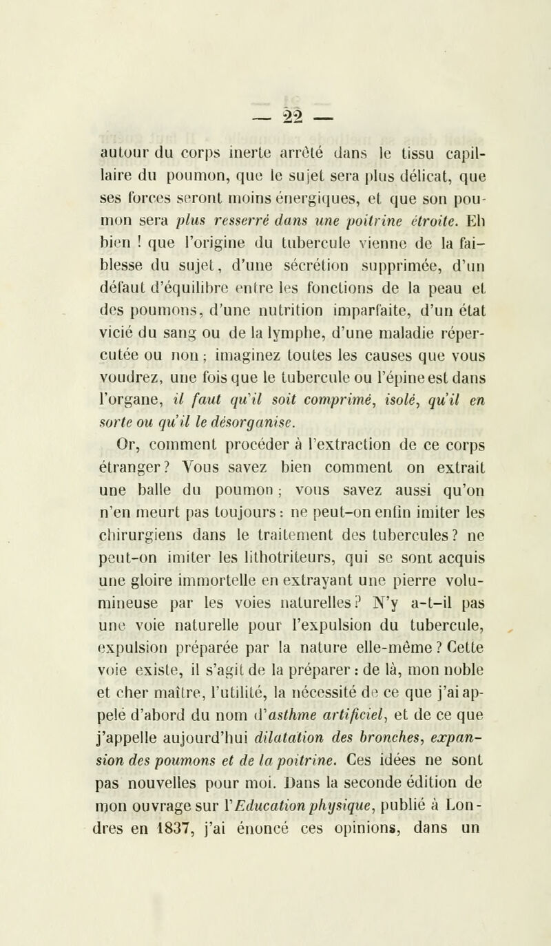 autour du corps inerte arrêté dans le tissu capil- laire du poumon, que le sujet sera plus délicat, que ses forces seront moins énergiques, et que son pou- mon sera plus resserré dans une poitrine étroite. Eh bien ! que l'origine du tubercule vienne de la fai- blesse du sujet, d'une sécrétion supprimée, d'un défaut d'équilibre entre les fonctions de la peau et des poumons, d'une nutrition imparfaite, d'un état vicié du sang ou de la lymphe, d'une maladie réper- cutée ou non ; imaginez toutes les causes que vous voudrez, une fois que le tubercule ou l'épine est dans l'organe, il faut qu'il soit comprimé, isolé, qu'il en sorte ou qu'il le désorganise. Or, comment procéder à l'extraction de ce corps étranger? Vous savez bien comment on extrait une balle du poumon ; vous savez aussi qu'on n'en meurt pas toujours: ne peut-on enfin imiter les chirurgiens dans le traitement des tubercules ? ne peut-on imiter les lithotriteurs, qui se sont acquis une gloire immortelle en extrayant une pierre volu- mineuse par les voies naturelles? N'y a-t-il pas une voie naturelle pour l'expulsion du tubercule, expulsion préparée par la nature elle-même ? Cette voie existe, il s'agit de la préparer : de là, mon noble et cher maître, l'utilité, la nécessité de ce que j'ai ap- pelé d'abord du nom d'asthme artificiel, et de ce que j'appelle aujourd'hui dilatation des bronches, expan- sion des poumons et de la poitrine. Ces idées ne sont pas nouvelles pour moi. Dans la seconde édition de mon ouvrage sur Y Education physique, publié à Lon- dres en 1837, j'ai énoncé ces opinions, dans un