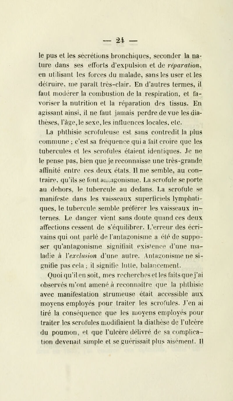 le pus et les sécrétions bronchiques, seconder la na- ture dans ses efforts d'expulsion et de réparation, en utilisant les forces du malade, sans les user et les délruire, nie paraît très-clair. En d'autres termes, il faut modérer la combustion de la respiration, et fa- voriser la nutrition et la réparation des tissus. En agissant ainsi, il ne faut jamais perdre de vue lesdia- thèses, l'âge,le sexe, les influences locales, etc. La phthisie scrofuleuse est sans contredit la plus commune ; c'est sa fréquence qui a l'ait croire que les tubercules et les scrofules étaient idenliques. Je ne le pense pas, bien que je reconnaisse une très-grande affinité entre ces deux états. Il me semble, au con- traire, qu'ils se font antagonisme. La scrofule se porte au dehors, le tubercule au dedans. La scrofule se manifeste dans les vaisseaux superficiels lymphati- ques, le tubercule semble préférer les vaisseaux in- ternes. Le danger vient sans doute quand ces deux affections cessent de s'équilibrer. L'erreur des écri- vains qui ont parlé de l'antagonisme a été de suppo- ser qu'antagonisme signifiait existence d'une ma- ladie à Vexclusion d'une aulre. Antagonisme ne si- gnifie pas cela ; il signifie lutte, balancement. Quoi qu'il en soit, mes recherches et les faits que j'ai observés m'ont amené à reconnaître que la phthisie. avec manifestation strumeuse était accessible aux moyens employés pour traiter les scrofules. J'en ai tiré la conséquence que les moyens employés pour traiter les scrofules modifiaient la diathèse de l'ulcère du poumon, et que l'ulcère délivré de sa complica- tion devenait simple et se guérissait plus aisément. Il