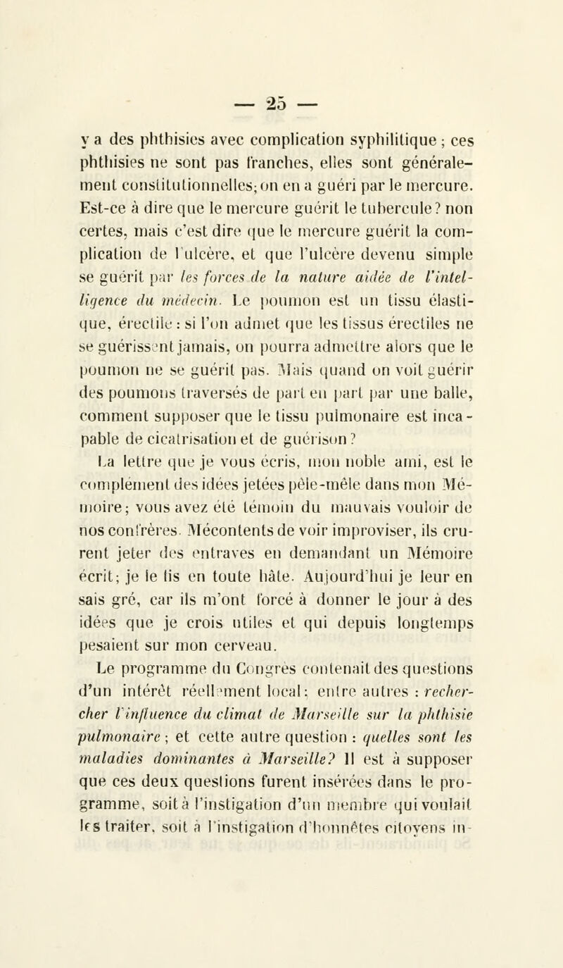 y a des phthisies avec complication syphilitique ; ces phtliisies ne sont pas tranches, elles sont générale- ment constitutionnelles; on en a guéri par le mercure. Est-ce à dire cpie le mercure guérit le tubercule? non certes, mais c'est dire que le mercure guérit la com- plication de l'ulcère, et que l'ulcère devenu simple se guérit par les forces de la nature aidée de l'intel- ligence du médecin. Le poumon est un tissu élasti- que, érectile : si l'on admet que les tissus érectiles ne se guérissent jamais, on pourra admettre alors que le poumon ne se guérit pas. Mais quand on voit guérir des poumons traversés de part en part par une balle, comment supposer que le tissu pulmonaire est inca- pable de cicatrisation et de guérison? La lettre que je vous écris, mon noble ami, est le complément des idées jetées pêle-mêle dans mon Mé- moire; vous avez été témoin du mauvais vouloir de nos confrères. Mécontents de voir improviser, ils cru- rent jeter des entraves en demandant un Mémoire écrit; je le lis en toute hàle. Aujourd'hui je leur en sais gré, car ils m'ont forcé à donner le jour à des idées que je crois utiles et qui depuis longtemps pesaient sur mon cerveau. Le programme du Congres contenait des questions d'un intérêt réellement local; entre autres : recher- cher l'influence du climat de Marseille sur la phthisie pulmonaire; et cette autre question : quelles sont tes maladies dominantes à Marseille? Il est à supposer que ces deux queslions furent insérées dans le pro- gramme, soit à l'instigation d'un membre qui voulait 1rs traiter, soit à l'instigation d'honnêtes citoyens in-