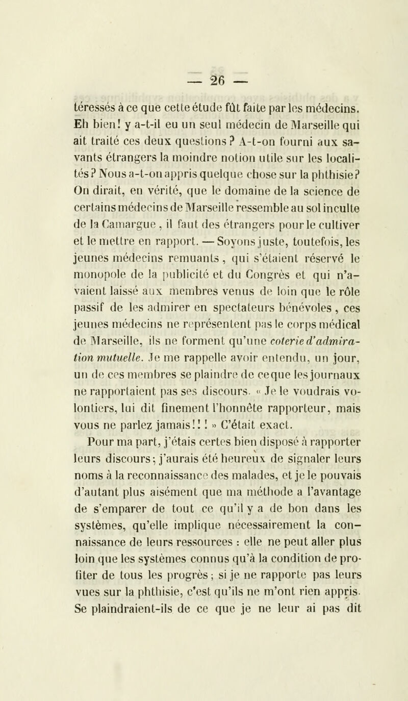 téressés à ce que cette étude fût faite par les médecins. Eh bien! y a-t-il eu un seul médecin de Marseille qui ait traité ces deux questions ? A-t-on fourni aux sa- vants étrangers la moindre notion utile sur les locali- tés ? Nous a-t-on appris quelque chose sur la phthisie ? On dirait, en vérité, que le domaine de la science de certains médecins de Marseille ressemble au sol inculte de la Camargue , il faut des étrangers pour le cultiver et le mettre en rapport. — Soyons juste, toutefois, les jeunes médecins remuants, qui s'étaient réservé le monopole de la publicité et du Congrès et qui n'a- vaient laissé aux membres venus de loin que le rôle passif de les admirer en spectateurs bénévoles, ces jeunes médecins ne représentent pas le corps médical de Marseille, ils ne forment qu'une coterie d'admira- tion mutuelle. Je me rappelle avoir entendu, un jour, un de ces membres se plaindre de ceque les journaux ne rapportaient pas ses discours. « Je le voudrais vo- lontiers, lui dit finement l'honnête rapporteur, mais vous ne parlez jamais!! ! » C'était exact. Pour ma part, j'étais certes bien disposé à rapporter leurs discours-, j'aurais été heureux de signaler leurs noms à la reconnaissance des malades, et je le pouvais d'autant plus aisément que ma méthode a l'avantage de s'emparer de tout ce qu'il y a de bon dans les systèmes, qu'elle implique nécessairement la con- naissance de leurs ressources : elle ne peut aller plus loin que les systèmes connus qu'à la condition de pro- fiter de tous les progrès; si je ne rapporte pas leurs vues sur la phthisie, c'est qu'ils ne m'ont rien appris. Se plaindraient-ils de ce que je ne leur ai pas dit