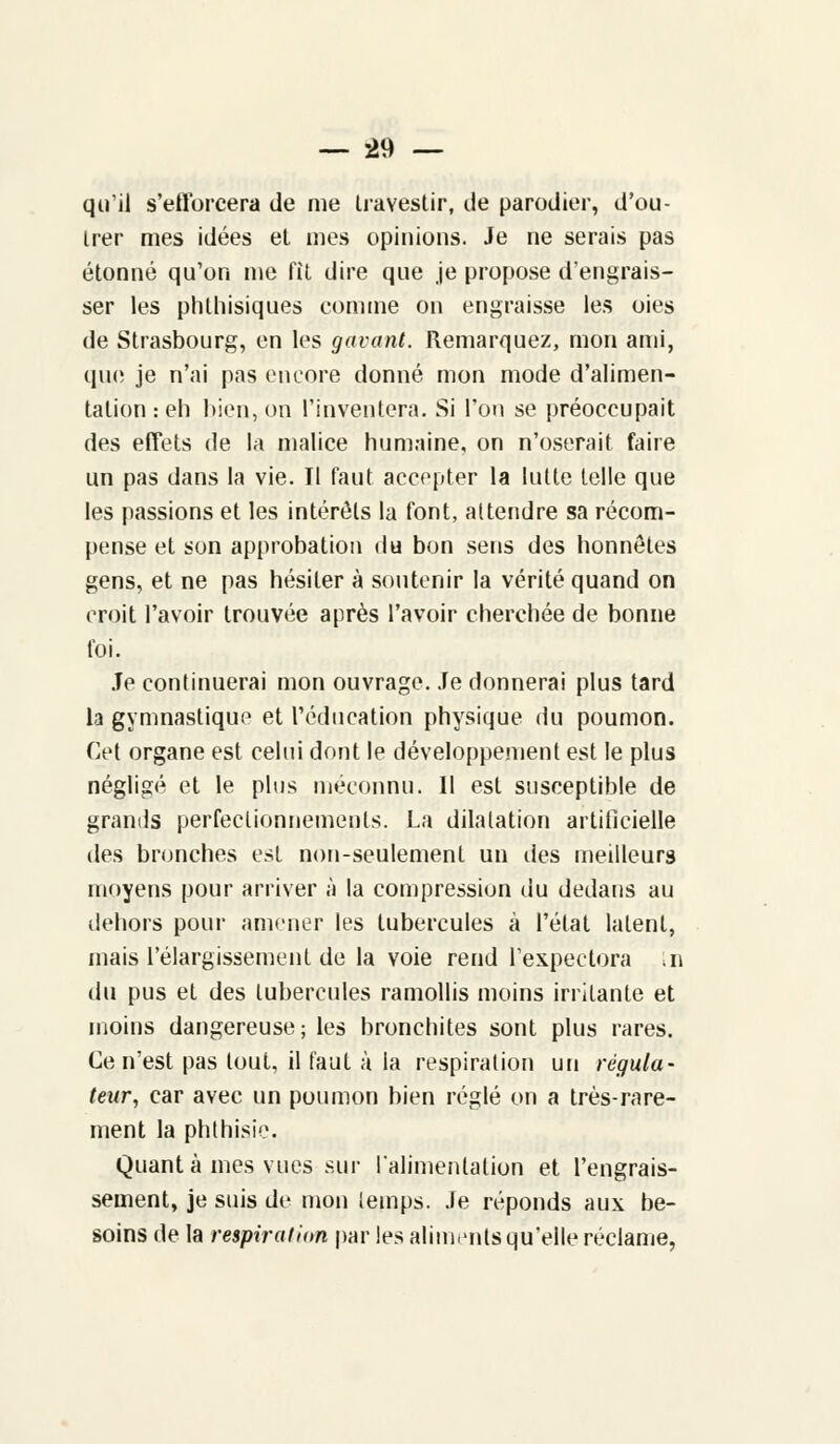 qu'il s'ettbrcera de me Uavestir, de parodier, d'ou- Irer mes idées et mes opinions. Je ne serais pas étonné qu'on me fit dire que je propose d'engrais- ser les phthisiques comme on engraisse les oies de Strasbourg, en les gavant. Remarquez, mon ami, que je n'ai pas encore donné mon mode d'alimen- tation : eh bien, on l'inventera. Si l'on se préoccupait des effets de la malice humaine, on n'oserait faire un pas dans la vie. Il faut accepter la lutte telle que les passions et les intérêts la font, attendre sa récom- pense et son approbation du bon sens des honnêtes gens, et ne pas hésiter à soutenir la vérité quand on croit l'avoir trouvée après l'avoir cherchée de bonne foi. Je continuerai mon ouvrage. Je donnerai plus tard la gymnastique et l'éducation physique du poumon. Cet organe est celui dont le développement est le plus négligé et le plus méconnu. Il est susceptible de grands perfectionnements. La dilatation artificielle des bronches est non-seulement un des meilleurs moyens pour arriver à la compression du dedans au dehors pour amener les tubercules à l'état latent, mais l'élargissement de la voie rend l'expectora ,n du pus et des tubercules ramollis moins irritante et moins dangereuse ; les bronchites sont plus rares. Ce n'est pas tout, il faut à la respiration un régula- teur, car avec un poumon bien réglé on a très-rare- ment la phthisie. Quanta mes vues sur ralimenlalion et l'engrais- sement, je suis de mon temps. Je réponds aux be- soins de la respiration par les aliments qu'elle réclame,