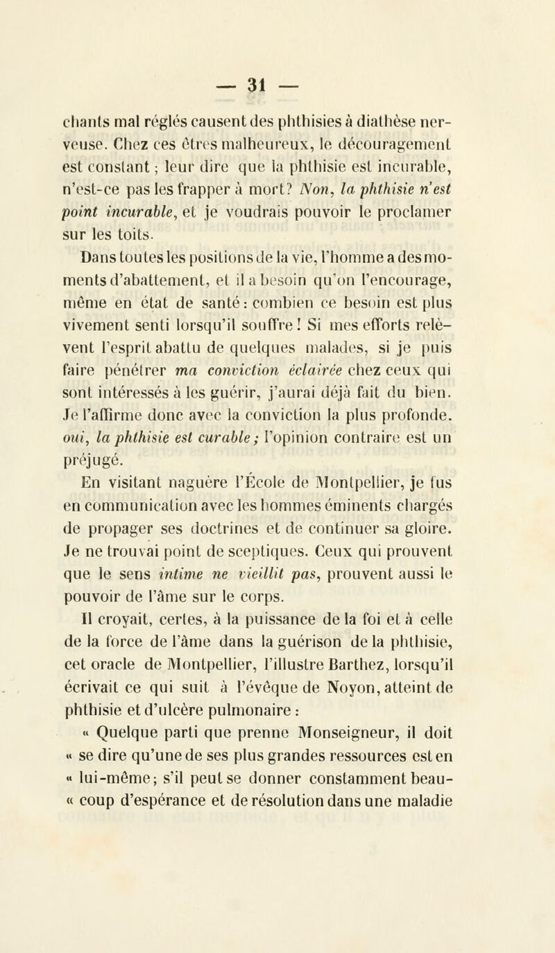 chants mal réglés causent des phthisies à diathèse ner- veuse. Chez ces êtres malheureux, le découragement est constant ; leur dire que la phthisie est incurable, n'est-ce pas les frapper à mort? Non, la phthisie n'est point incurable, et je voudrais pouvoir le proclamer sur les toits. Dans toutes les positions de la vie, l'homme a des mo- ments d'abattement, et il a besoin qu'on l'encourage, même en état de santé : combien ce besoin est plus vivement senti lorsqu'il souffre! Si mes efforts relè- vent l'esprit abattu de quelques malades, si je puis faire pénétrer ma conviction éclairée chez ceux qui sont intéressés à les guérir, j'aurai déjà fait du bien. Je l'affirme donc avec la conviction la plus profonde. oui, la phthisie est curable; l'opinion contraire est un préjugé. En visitant naguère l'École de Montpellier, je fus en communication avec les hommes éminents chargés de propager ses doctrines et de continuer sa gloire. Je ne trouvai point de sceptiques. Ceux qui prouvent que le sens intime ne vieillit pas, prouvent aussi le pouvoir de l'âme sur le corps. Il croyait, certes, à la puissance de la foi et à celle de la force de l'àme dans la guérison de la phthisie, cet oracle de Montpellier, l'illustre Barthez, lorsqu'il écrivait ce qui suit à l'évoque de Noyon, atteint de phthisie et d'ulcère pulmonaire : « Quelque parti que prenne Monseigneur, il doit « se dire qu'une de ses plus grandes ressources est en « lui-même; s'il peut se donner constamment beau- « coup d'espérance et de résolution dans une maladie