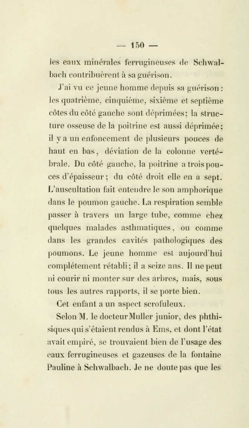 — 150- les eaux minérales ferrugineuses de Sehwal- bach contribuèrent à saguérison. J'ai vu ce jeune homme depuis sa guérison : les quatrième, cinquième, sixième et septième côtes du côté gauche sont déprimées: la struc- ture osseuse de la poitrine est aussi déprimée; il y a un enfoncement de plusieurs pouces de haut en bas, déviation de la colonne verté- brale. Du côté gauche, la poitrine a trois pou- ces d'épaisseur ; du côté droit elle en a sept. L'auscultation fait entendre le son amphorique dans le poumon gauche. La respiration semble passer à travers un large tube, comme chez quelques malades asthmatiques. ou comme dans les grandes cavités pathologiques des poumons. Le jeune homme est aujourd'hui complètement rétabli; il a seize ans. Il ne peut ni courir ni monter sur des arbres, mais, sous tous les autres rapports, il se porte bien. Cet enfant a un aspect scrofuleux. Selon M. le docteurMuller junior, des phthi- siques qui s'étaient rendus à Ems, et dont l'état avait empiré, se trouvaient bien de l'usage des eaux ferrugineuses et gazeuses de la fontaine Pauline à Schwalbach. Je ne doute pas que les