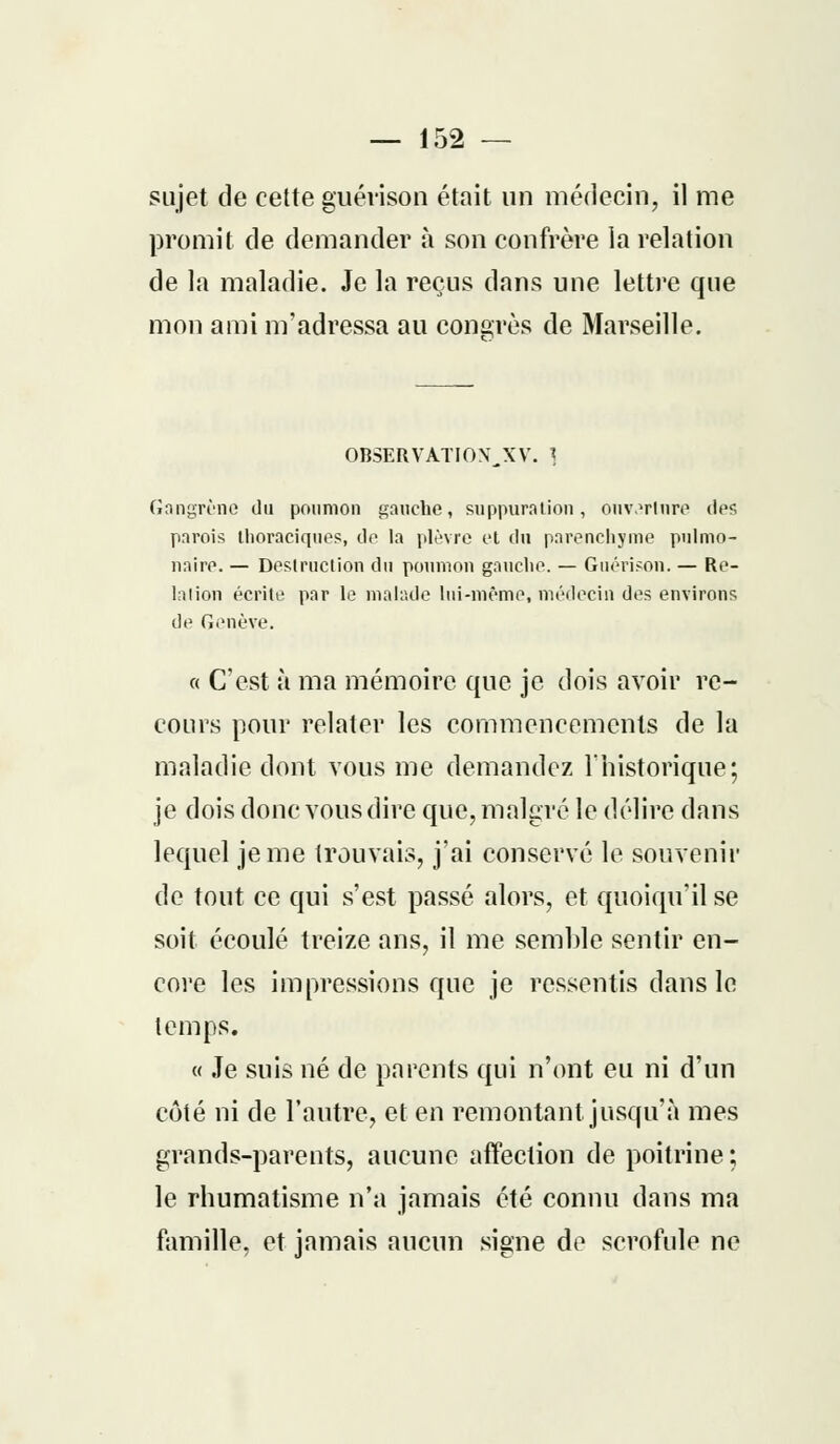 sujet de cette guévison était un médecin, il me promit de demander à son confrère la relation de la maladie. Je la reçus dans une lettre que mon ami m'adressa au congrès de Marseille. OBSERVATIOX^XV. ] Gangrène du poumon gauche, suppuration, ouvarlnre des parois thoraciques, do la plèvre et du parenchyme pulmo- naire. — Destruction du poumon gauche. — Guérison. — Re- liiion écrite par le malade lui-même, médecin des environs de Genève. « C'est à ma mémoire que je dois avoir re- cours pour relater les commencements de la maladie dont vous me demandez l'historique; je dois donc vous dire que, malgré le délire dans lequel je me trouvais, j'ai conservé le souvenir de tout ce qui s'est passé alors, et quoiqu'il se soit écoulé treize ans, il me semble sentir en- core les impressions que je ressentis dans le temps. « Je suis né de parents qui n'ont eu ni d'un côté ni de l'autre, et en remontant jusqu'à mes grands-parents, aucune affection de poitrine ; le rhumatisme n'a jamais été connu dans ma famille, et jamais aucun signe de scrofule ne